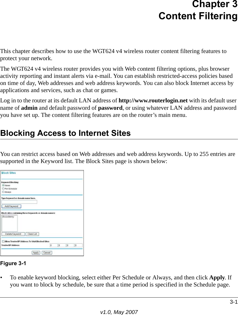 3-1v1.0, May 2007Chapter 3Content FilteringThis chapter describes how to use the WGT624 v4 wireless router content filtering features to protect your network. The WGT624 v4 wireless router provides you with Web content filtering options, plus browser activity reporting and instant alerts via e-mail. You can establish restricted-access policies based on time of day, Web addresses and web address keywords. You can also block Internet access by applications and services, such as chat or games.Log in to the router at its default LAN address of http://www.routerlogin.net with its default user name of admin and default password of password, or using whatever LAN address and password you have set up. The content filtering features are on the router’s main menu.Blocking Access to Internet SitesYou can restrict access based on Web addresses and web address keywords. Up to 255 entries are supported in the Keyword list. The Block Sites page is shown below:• To enable keyword blocking, select either Per Schedule or Always, and then click Apply. If you want to block by schedule, be sure that a time period is specified in the Schedule page.Figure 3-1