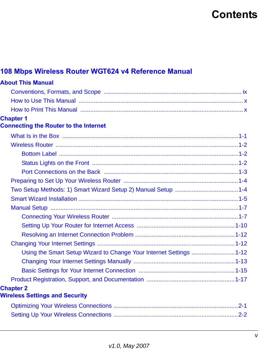 vv1.0, May 2007Contents108 Mbps Wireless Router WGT624 v4 Reference ManualAbout This ManualConventions, Formats, and Scope  ................................................................................... ixHow to Use This Manual  ................................................................................................... xHow to Print This Manual  .................................................................................................. xChapter 1 Connecting the Router to the InternetWhat Is in the Box  ..........................................................................................................1-1Wireless Router ..............................................................................................................1-2Bottom Label ............................................................................................................1-2Status Lights on the Front  ........................................................................................1-2Port Connections on the Back  .................................................................................1-3Preparing to Set Up Your Wireless Router  .....................................................................1-4Two Setup Methods: 1) Smart Wizard Setup 2) Manual Setup  ......................................1-4Smart Wizard Installation ................................................................................................1-5Manual Setup  .................................................................................................................1-7Connecting Your Wireless Router  ............................................................................1-7Setting Up Your Router for Internet Access  ...........................................................1-10Resolving an Internet Connection Problem ............................................................1-12Changing Your Internet Settings ...................................................................................1-12Using the Smart Setup Wizard to Change Your Internet Settings ..........................1-12Changing Your Internet Settings Manually .............................................................1-13Basic Settings for Your Internet Connection ..........................................................1-15Product Registration, Support, and Documentation  .....................................................1-17Chapter 2 Wireless Settings and SecurityOptimizing Your Wireless Connections ...........................................................................2-1Setting Up Your Wireless Connections ...........................................................................2-2