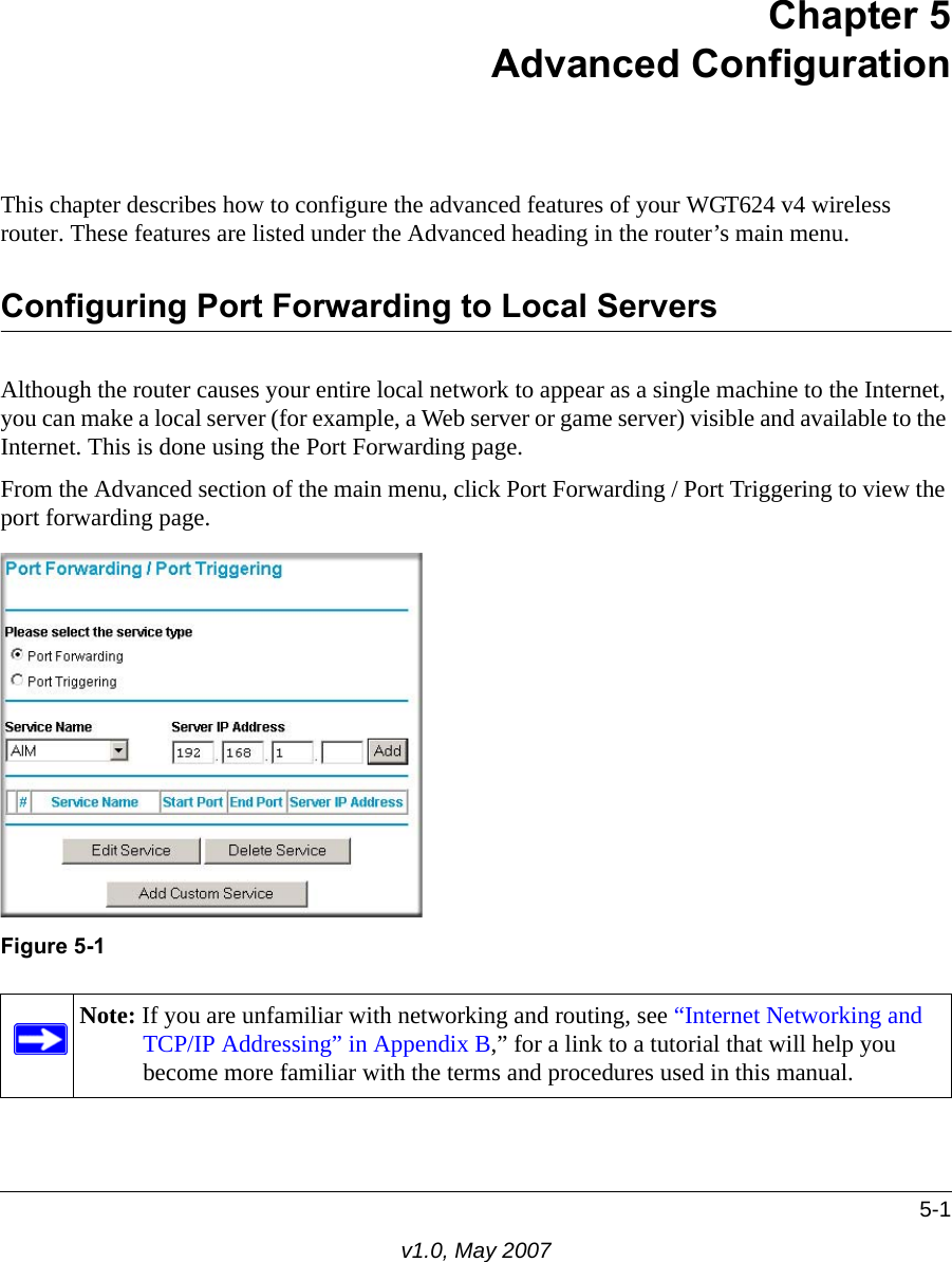 5-1v1.0, May 2007Chapter 5Advanced ConfigurationThis chapter describes how to configure the advanced features of your WGT624 v4 wireless router. These features are listed under the Advanced heading in the router’s main menu.Configuring Port Forwarding to Local ServersAlthough the router causes your entire local network to appear as a single machine to the Internet, you can make a local server (for example, a Web server or game server) visible and available to the Internet. This is done using the Port Forwarding page. From the Advanced section of the main menu, click Port Forwarding / Port Triggering to view the port forwarding page.Figure 5-1Note: If you are unfamiliar with networking and routing, see “Internet Networking and TCP/IP Addressing” in Appendix B,” for a link to a tutorial that will help you become more familiar with the terms and procedures used in this manual.