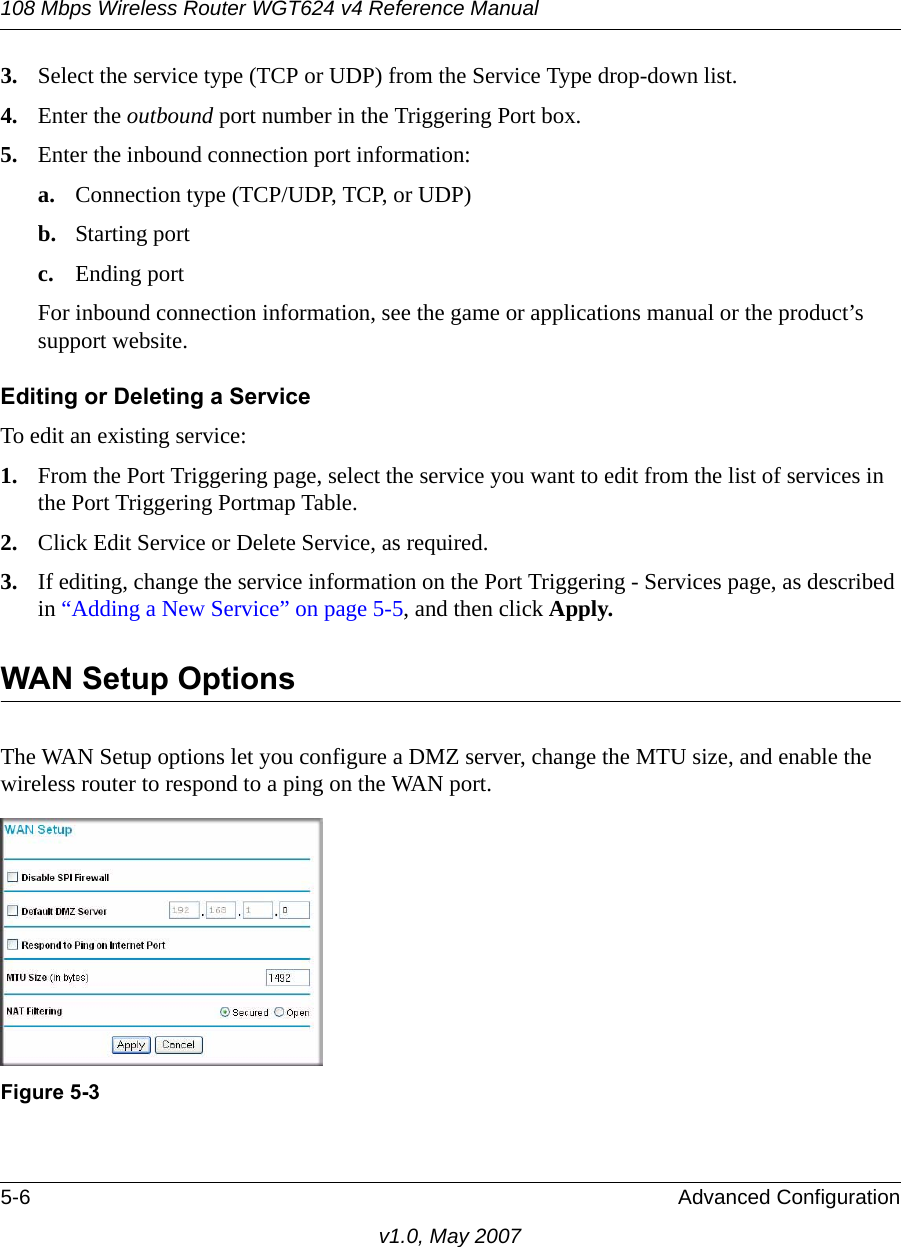108 Mbps Wireless Router WGT624 v4 Reference Manual5-6 Advanced Configurationv1.0, May 20073. Select the service type (TCP or UDP) from the Service Type drop-down list.4. Enter the outbound port number in the Triggering Port box.5. Enter the inbound connection port information:a. Connection type (TCP/UDP, TCP, or UDP)b. Starting portc. Ending portFor inbound connection information, see the game or applications manual or the product’s support website.Editing or Deleting a Service To edit an existing service:1. From the Port Triggering page, select the service you want to edit from the list of services in the Port Triggering Portmap Table.2. Click Edit Service or Delete Service, as required.3. If editing, change the service information on the Port Triggering - Services page, as described in “Adding a New Service” on page 5-5, and then click Apply.WAN Setup OptionsThe WAN Setup options let you configure a DMZ server, change the MTU size, and enable the wireless router to respond to a ping on the WAN port.Figure 5-3