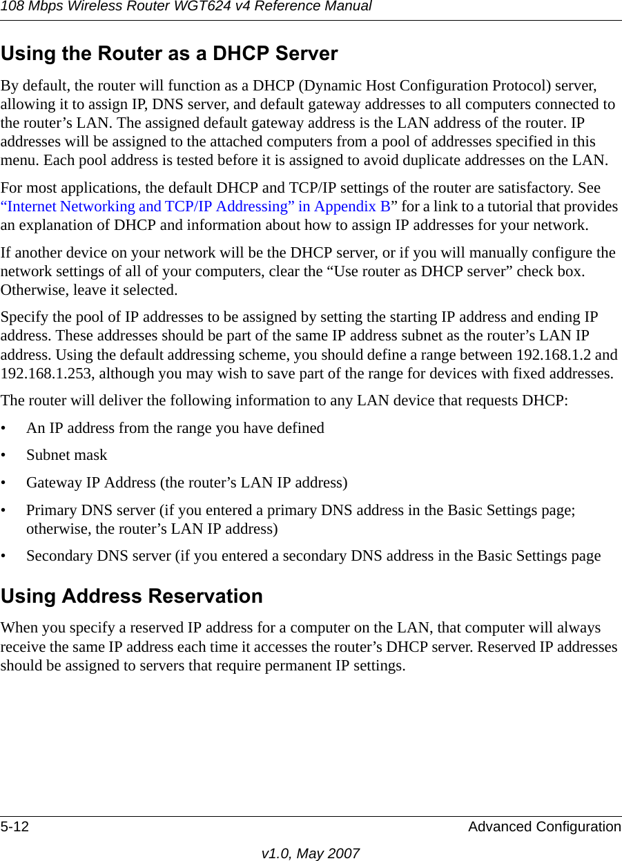 108 Mbps Wireless Router WGT624 v4 Reference Manual5-12 Advanced Configurationv1.0, May 2007Using the Router as a DHCP ServerBy default, the router will function as a DHCP (Dynamic Host Configuration Protocol) server, allowing it to assign IP, DNS server, and default gateway addresses to all computers connected to the router’s LAN. The assigned default gateway address is the LAN address of the router. IP addresses will be assigned to the attached computers from a pool of addresses specified in this menu. Each pool address is tested before it is assigned to avoid duplicate addresses on the LAN.For most applications, the default DHCP and TCP/IP settings of the router are satisfactory. See “Internet Networking and TCP/IP Addressing” in Appendix B” for a link to a tutorial that provides an explanation of DHCP and information about how to assign IP addresses for your network. If another device on your network will be the DHCP server, or if you will manually configure the network settings of all of your computers, clear the “Use router as DHCP server” check box. Otherwise, leave it selected. Specify the pool of IP addresses to be assigned by setting the starting IP address and ending IP address. These addresses should be part of the same IP address subnet as the router’s LAN IP address. Using the default addressing scheme, you should define a range between 192.168.1.2 and 192.168.1.253, although you may wish to save part of the range for devices with fixed addresses.The router will deliver the following information to any LAN device that requests DHCP:• An IP address from the range you have defined• Subnet mask• Gateway IP Address (the router’s LAN IP address)• Primary DNS server (if you entered a primary DNS address in the Basic Settings page; otherwise, the router’s LAN IP address)• Secondary DNS server (if you entered a secondary DNS address in the Basic Settings pageUsing Address ReservationWhen you specify a reserved IP address for a computer on the LAN, that computer will always receive the same IP address each time it accesses the router’s DHCP server. Reserved IP addresses should be assigned to servers that require permanent IP settings. 