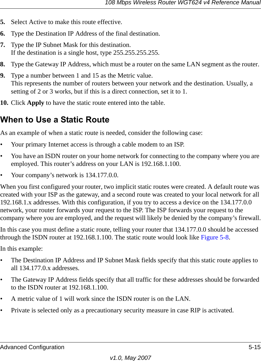108 Mbps Wireless Router WGT624 v4 Reference ManualAdvanced Configuration 5-15v1.0, May 20075. Select Active to make this route effective. 6. Type the Destination IP Address of the final destination. 7. Type the IP Subnet Mask for this destination.If the destination is a single host, type 255.255.255.255. 8. Type the Gateway IP Address, which must be a router on the same LAN segment as the router. 9. Type a number between 1 and 15 as the Metric value. This represents the number of routers between your network and the destination. Usually, a setting of 2 or 3 works, but if this is a direct connection, set it to 1. 10. Click Apply to have the static route entered into the table. When to Use a Static RouteAs an example of when a static route is needed, consider the following case:• Your primary Internet access is through a cable modem to an ISP.• You have an ISDN router on your home network for connecting to the company where you are employed. This router’s address on your LAN is 192.168.1.100.• Your company’s network is 134.177.0.0.When you first configured your router, two implicit static routes were created. A default route was created with your ISP as the gateway, and a second route was created to your local network for all 192.168.1.x addresses. With this configuration, if you try to access a device on the 134.177.0.0 network, your router forwards your request to the ISP. The ISP forwards your request to the company where you are employed, and the request will likely be denied by the company’s firewall.In this case you must define a static route, telling your router that 134.177.0.0 should be accessed through the ISDN router at 192.168.1.100. The static route would look like Figure 5-8.In this example:• The Destination IP Address and IP Subnet Mask fields specify that this static route applies to all 134.177.0.x addresses. • The Gateway IP Address fields specify that all traffic for these addresses should be forwarded to the ISDN router at 192.168.1.100. • A metric value of 1 will work since the ISDN router is on the LAN. • Private is selected only as a precautionary security measure in case RIP is activated.