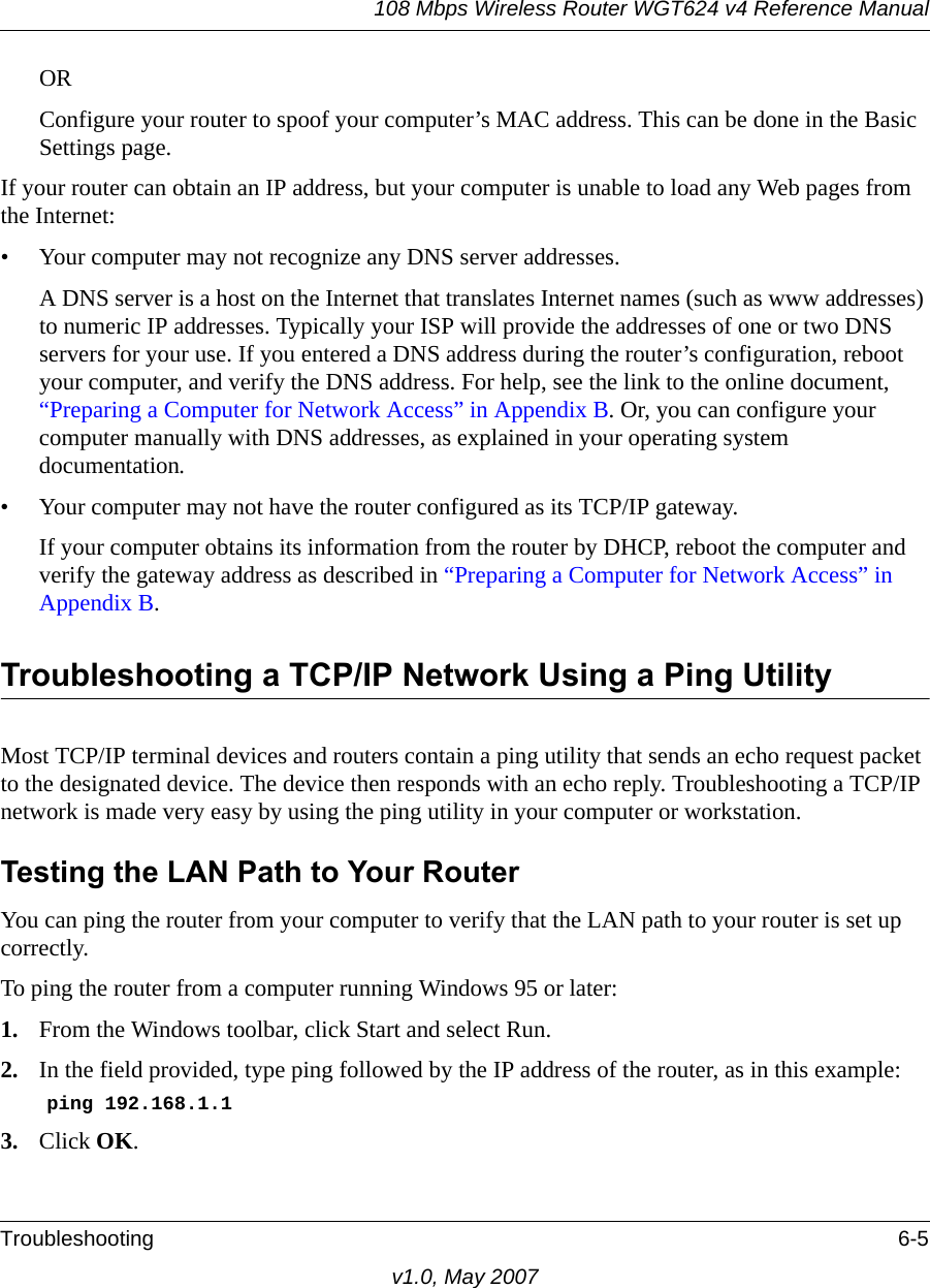108 Mbps Wireless Router WGT624 v4 Reference ManualTroubleshooting 6-5v1.0, May 2007ORConfigure your router to spoof your computer’s MAC address. This can be done in the Basic Settings page. If your router can obtain an IP address, but your computer is unable to load any Web pages from the Internet:• Your computer may not recognize any DNS server addresses. A DNS server is a host on the Internet that translates Internet names (such as www addresses) to numeric IP addresses. Typically your ISP will provide the addresses of one or two DNS servers for your use. If you entered a DNS address during the router’s configuration, reboot your computer, and verify the DNS address. For help, see the link to the online document, “Preparing a Computer for Network Access” in Appendix B. Or, you can configure your computer manually with DNS addresses, as explained in your operating system documentation.• Your computer may not have the router configured as its TCP/IP gateway.If your computer obtains its information from the router by DHCP, reboot the computer and verify the gateway address as described in “Preparing a Computer for Network Access” in Appendix B.Troubleshooting a TCP/IP Network Using a Ping UtilityMost TCP/IP terminal devices and routers contain a ping utility that sends an echo request packet to the designated device. The device then responds with an echo reply. Troubleshooting a TCP/IP network is made very easy by using the ping utility in your computer or workstation.Testing the LAN Path to Your RouterYou can ping the router from your computer to verify that the LAN path to your router is set up correctly.To ping the router from a computer running Windows 95 or later:1. From the Windows toolbar, click Start and select Run.2. In the field provided, type ping followed by the IP address of the router, as in this example:ping 192.168.1.13. Click OK.