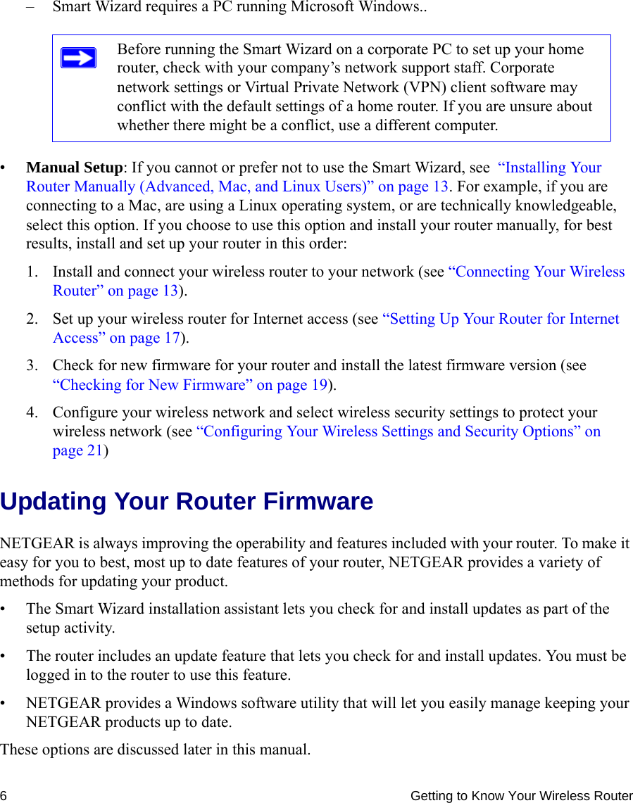 6 Getting to Know Your Wireless Router– Smart Wizard requires a PC running Microsoft Windows..•Manual Setup: If you cannot or prefer not to use the Smart Wizard, see  “Installing Your Router Manually (Advanced, Mac, and Linux Users)” on page 13. For example, if you are connecting to a Mac, are using a Linux operating system, or are technically knowledgeable, select this option. If you choose to use this option and install your router manually, for best results, install and set up your router in this order:1. Install and connect your wireless router to your network (see “Connecting Your Wireless Router” on page 13).2. Set up your wireless router for Internet access (see “Setting Up Your Router for Internet Access” on page 17).3. Check for new firmware for your router and install the latest firmware version (see “Checking for New Firmware” on page 19).4. Configure your wireless network and select wireless security settings to protect your wireless network (see “Configuring Your Wireless Settings and Security Options” on page 21)Updating Your Router FirmwareNETGEAR is always improving the operability and features included with your router. To make it easy for you to best, most up to date features of your router, NETGEAR provides a variety of methods for updating your product. • The Smart Wizard installation assistant lets you check for and install updates as part of the setup activity.• The router includes an update feature that lets you check for and install updates. You must be logged in to the router to use this feature.• NETGEAR provides a Windows software utility that will let you easily manage keeping your NETGEAR products up to date.These options are discussed later in this manual.Before running the Smart Wizard on a corporate PC to set up your home router, check with your company’s network support staff. Corporate network settings or Virtual Private Network (VPN) client software may conflict with the default settings of a home router. If you are unsure about whether there might be a conflict, use a different computer.