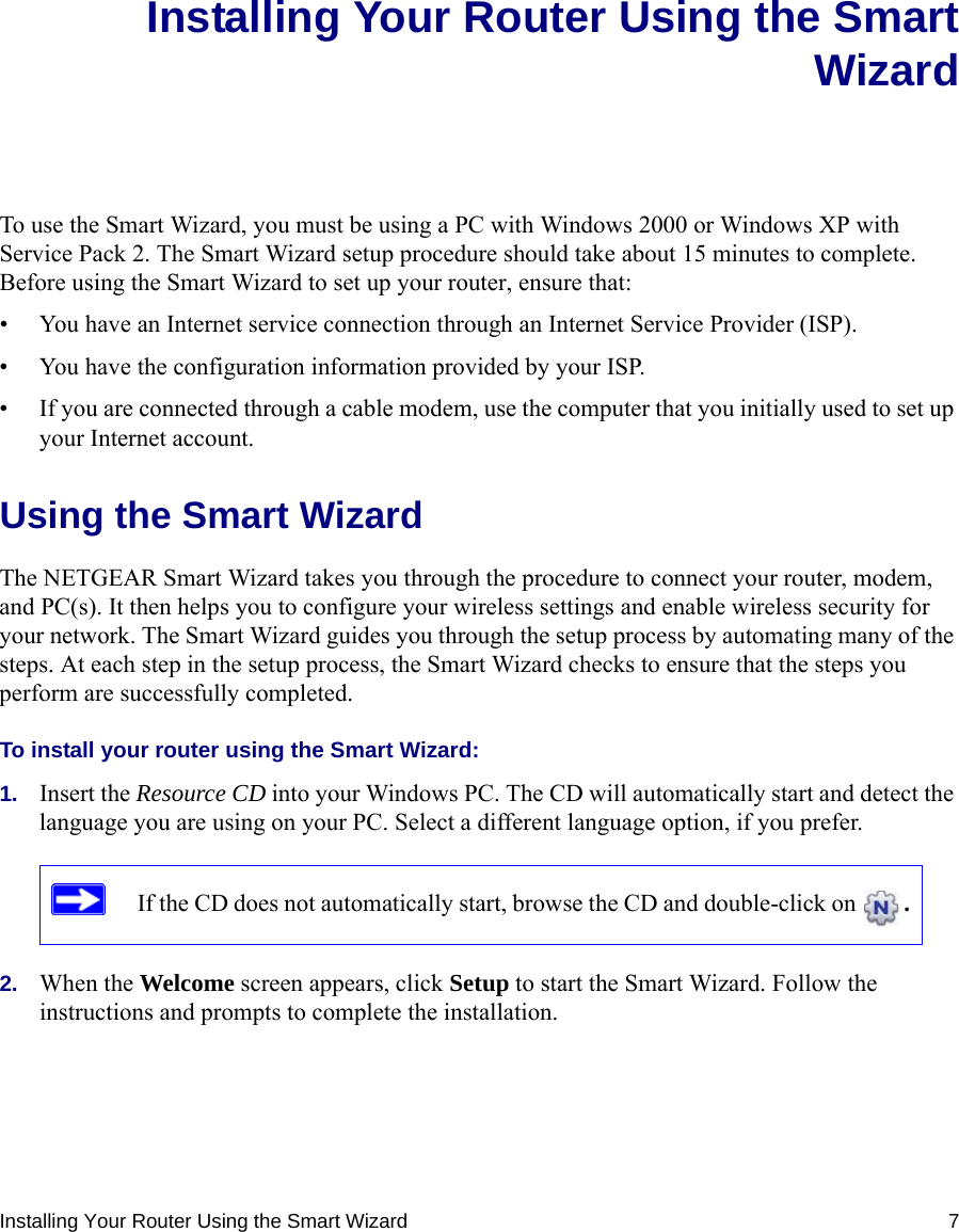 Installing Your Router Using the Smart Wizard 7Installing Your Router Using the SmartWizardTo use the Smart Wizard, you must be using a PC with Windows 2000 or Windows XP with Service Pack 2. The Smart Wizard setup procedure should take about 15 minutes to complete. Before using the Smart Wizard to set up your router, ensure that:• You have an Internet service connection through an Internet Service Provider (ISP).• You have the configuration information provided by your ISP. • If you are connected through a cable modem, use the computer that you initially used to set up your Internet account.Using the Smart Wizard The NETGEAR Smart Wizard takes you through the procedure to connect your router, modem, and PC(s). It then helps you to configure your wireless settings and enable wireless security for your network. The Smart Wizard guides you through the setup process by automating many of the steps. At each step in the setup process, the Smart Wizard checks to ensure that the steps you perform are successfully completed.To install your router using the Smart Wizard:1. Insert the Resource CD into your Windows PC. The CD will automatically start and detect the language you are using on your PC. Select a different language option, if you prefer. 2. When the Welcome screen appears, click Setup to start the Smart Wizard. Follow the instructions and prompts to complete the installation.If the CD does not automatically start, browse the CD and double-click on  . 