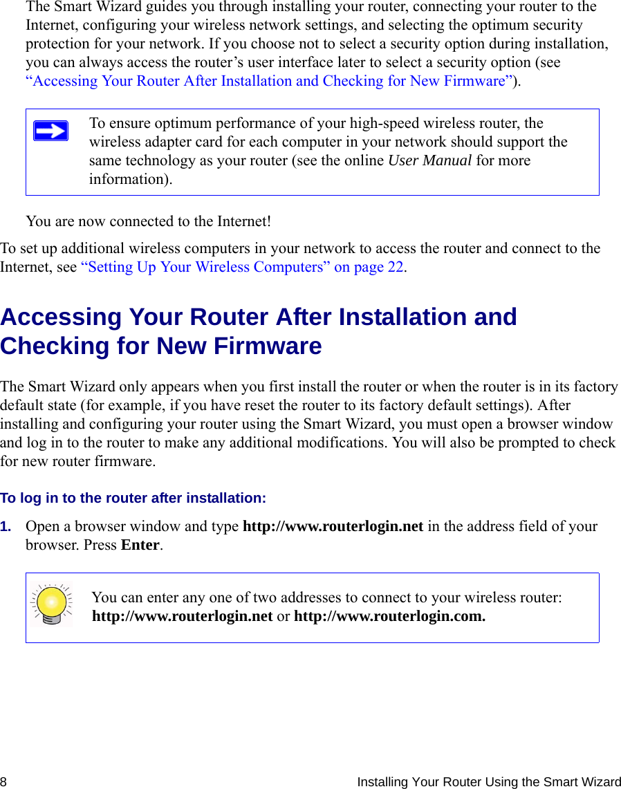 8 Installing Your Router Using the Smart WizardThe Smart Wizard guides you through installing your router, connecting your router to the Internet, configuring your wireless network settings, and selecting the optimum security protection for your network. If you choose not to select a security option during installation, you can always access the router’s user interface later to select a security option (see “Accessing Your Router After Installation and Checking for New Firmware”).You are now connected to the Internet!To set up additional wireless computers in your network to access the router and connect to the Internet, see “Setting Up Your Wireless Computers” on page 22.Accessing Your Router After Installation and Checking for New FirmwareThe Smart Wizard only appears when you first install the router or when the router is in its factory default state (for example, if you have reset the router to its factory default settings). After installing and configuring your router using the Smart Wizard, you must open a browser window and log in to the router to make any additional modifications. You will also be prompted to check for new router firmware.To log in to the router after installation:1. Open a browser window and type http://www.routerlogin.net in the address field of your browser. Press Enter.To ensure optimum performance of your high-speed wireless router, the wireless adapter card for each computer in your network should support the same technology as your router (see the online User Manual for more information).You can enter any one of two addresses to connect to your wireless router: http://www.routerlogin.net or http://www.routerlogin.com.