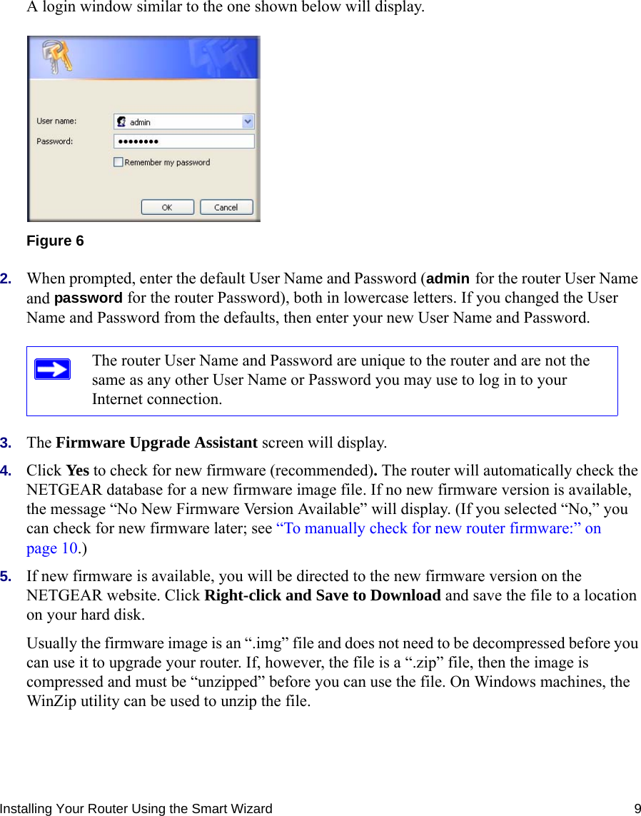 Installing Your Router Using the Smart Wizard 9A login window similar to the one shown below will display.2. When prompted, enter the default User Name and Password (admin for the router User Name and password for the router Password), both in lowercase letters. If you changed the User Name and Password from the defaults, then enter your new User Name and Password. 3. The Firmware Upgrade Assistant screen will display. 4. Click Yes to check for new firmware (recommended). The router will automatically check the NETGEAR database for a new firmware image file. If no new firmware version is available, the message “No New Firmware Version Available” will display. (If you selected “No,” you can check for new firmware later; see “To manually check for new router firmware:” on page 10.)5. If new firmware is available, you will be directed to the new firmware version on the NETGEAR website. Click Right-click and Save to Download and save the file to a location on your hard disk.Usually the firmware image is an “.img” file and does not need to be decompressed before you can use it to upgrade your router. If, however, the file is a “.zip” file, then the image is compressed and must be “unzipped” before you can use the file. On Windows machines, the WinZip utility can be used to unzip the file.Figure 6The router User Name and Password are unique to the router and are not the same as any other User Name or Password you may use to log in to your Internet connection.