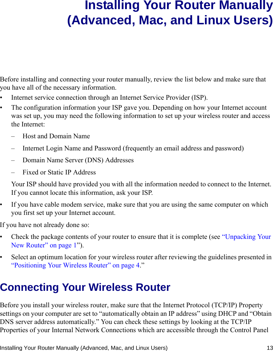 Installing Your Router Manually (Advanced, Mac, and Linux Users) 13Installing Your Router Manually(Advanced, Mac, and Linux Users)Before installing and connecting your router manually, review the list below and make sure that you have all of the necessary information.• Internet service connection through an Internet Service Provider (ISP).• The configuration information your ISP gave you. Depending on how your Internet account was set up, you may need the following information to set up your wireless router and access the Internet: – Host and Domain Name– Internet Login Name and Password (frequently an email address and password)– Domain Name Server (DNS) Addresses– Fixed or Static IP AddressYour ISP should have provided you with all the information needed to connect to the Internet. If you cannot locate this information, ask your ISP. • If you have cable modem service, make sure that you are using the same computer on which you first set up your Internet account.If you have not already done so:• Check the package contents of your router to ensure that it is complete (see “Unpacking Your New Router” on page 1”).• Select an optimum location for your wireless router after reviewing the guidelines presented in “Positioning Your Wireless Router” on page 4.”Connecting Your Wireless Router Before you install your wireless router, make sure that the Internet Protocol (TCP/IP) Property settings on your computer are set to “automatically obtain an IP address” using DHCP and “Obtain DNS server address automatically.” You can check these settings by looking at the TCP/IP Properties of your Internal Network Connections which are accessible through the Control Panel 