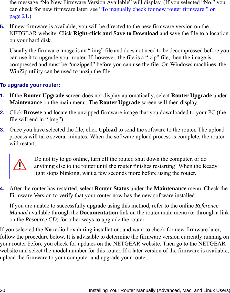 20 Installing Your Router Manually (Advanced, Mac, and Linux Users)the message “No New Firmware Version Available” will display. (If you selected “No,” you can check for new firmware later; see “To manually check for new router firmware:” on page 21.)5. If new firmware is available, you will be directed to the new firmware version on the NETGEAR website. Click Right-click and Save to Download and save the file to a location on your hard disk.Usually the firmware image is an “.img” file and does not need to be decompressed before you can use it to upgrade your router. If, however, the file is a “.zip” file, then the image is compressed and must be “unzipped” before you can use the file. On Windows machines, the WinZip utility can be used to unzip the file.To upgrade your router:1. If the Router Upgrade screen does not display automatically, select Router Upgrade under Maintenance on the main menu. The Router Upgrade screen will then display.2. Click Browse and locate the unzipped firmware image that you downloaded to your PC (the file will end in “.img”).3. Once you have selected the file, click Upload to send the software to the router. The upload process will take several minutes. When the software upload process is complete, the router will restart.4. After the router has restarted, select Router Status under the Maintenance menu. Check the Firmware Version to verify that your router now has the new software installed. If you are unable to successfully upgrade using this method, refer to the online Reference Manual available through the Documentation link on the router main menu (or through a link on the Resource CD) for other ways to upgrade the router.If you selected the No radio box during installation, and want to check for new firmware later, follow the procedure below. It is advisable to determine the firmware version currently running on your router before you check for updates on the NETGEAR website. Then go to the NETGEAR website and select the model number for this router. If a later version of the firmware is available, upload the firmware to your computer and upgrade your router. Do not try to go online, turn off the router, shut down the computer, or do anything else to the router until the router finishes restarting! When the Ready light stops blinking, wait a few seconds more before using the router.