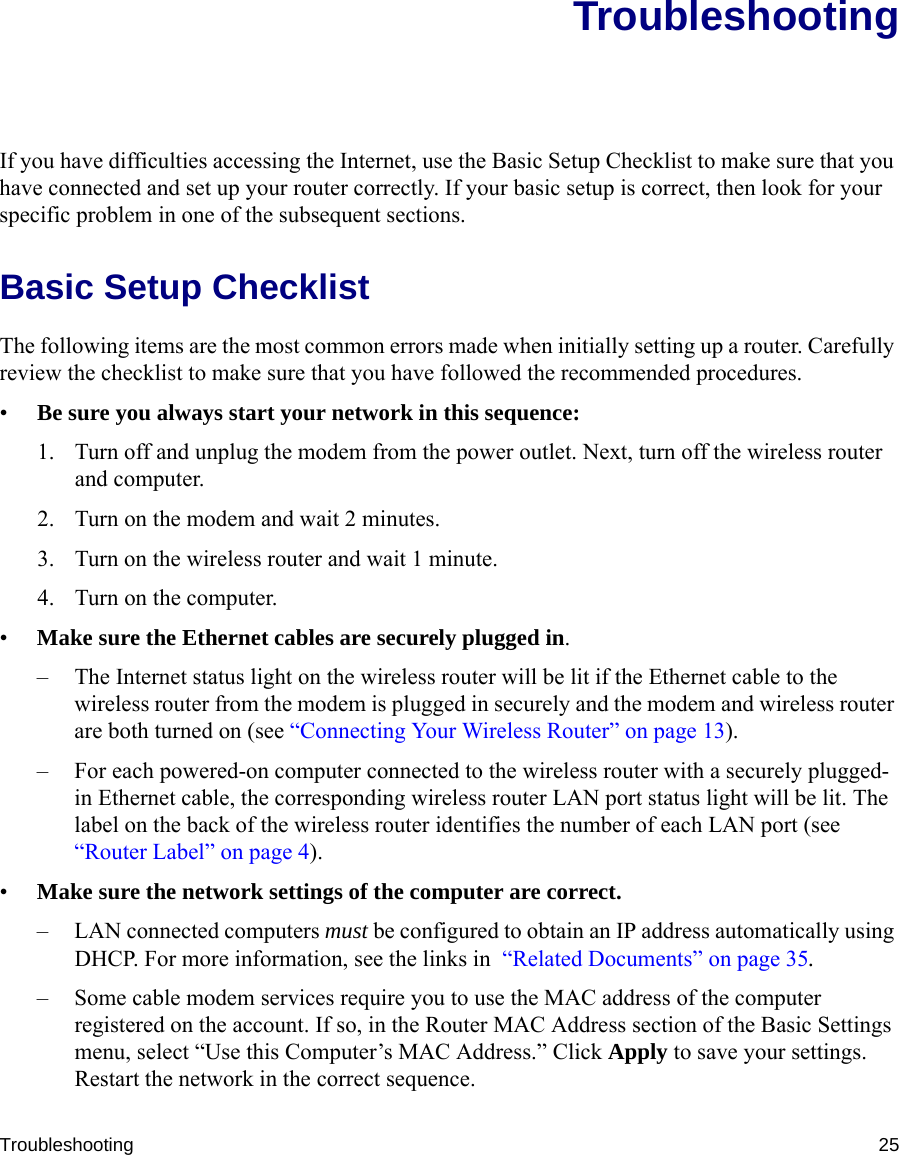Troubleshooting 25TroubleshootingIf you have difficulties accessing the Internet, use the Basic Setup Checklist to make sure that you have connected and set up your router correctly. If your basic setup is correct, then look for your specific problem in one of the subsequent sections.Basic Setup ChecklistThe following items are the most common errors made when initially setting up a router. Carefully review the checklist to make sure that you have followed the recommended procedures.•Be sure you always start your network in this sequence: 1. Turn off and unplug the modem from the power outlet. Next, turn off the wireless router and computer.2. Turn on the modem and wait 2 minutes.3. Turn on the wireless router and wait 1 minute.4. Turn on the computer. •Make sure the Ethernet cables are securely plugged in. – The Internet status light on the wireless router will be lit if the Ethernet cable to the wireless router from the modem is plugged in securely and the modem and wireless router are both turned on (see “Connecting Your Wireless Router” on page 13).– For each powered-on computer connected to the wireless router with a securely plugged-in Ethernet cable, the corresponding wireless router LAN port status light will be lit. The label on the back of the wireless router identifies the number of each LAN port (see “Router Label” on page 4). •Make sure the network settings of the computer are correct. – LAN connected computers must be configured to obtain an IP address automatically using DHCP. For more information, see the links in  “Related Documents” on page 35.– Some cable modem services require you to use the MAC address of the computer registered on the account. If so, in the Router MAC Address section of the Basic Settings menu, select “Use this Computer’s MAC Address.” Click Apply to save your settings. Restart the network in the correct sequence.