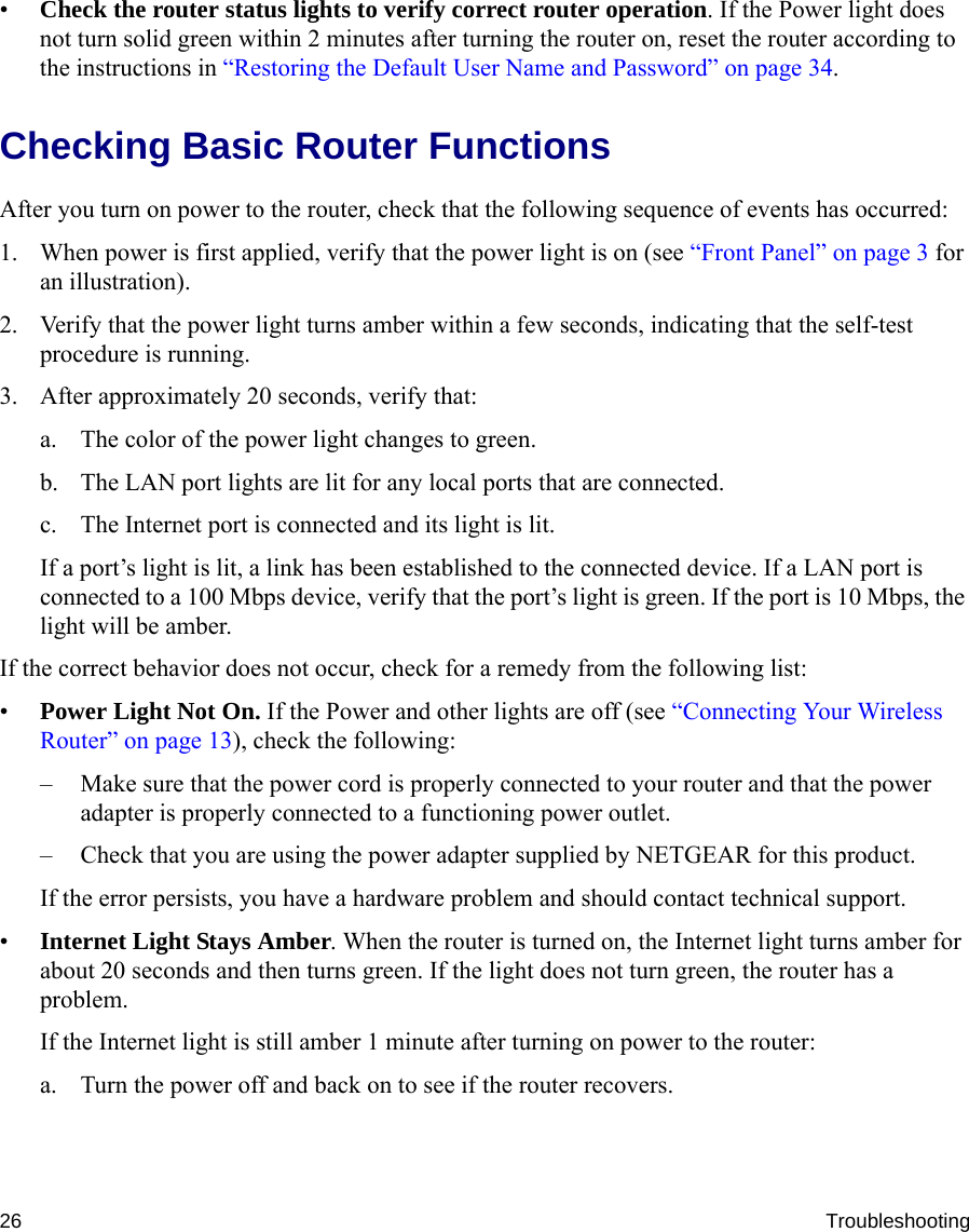 26 Troubleshooting•Check the router status lights to verify correct router operation. If the Power light does not turn solid green within 2 minutes after turning the router on, reset the router according to the instructions in “Restoring the Default User Name and Password” on page 34.Checking Basic Router Functions After you turn on power to the router, check that the following sequence of events has occurred:1. When power is first applied, verify that the power light is on (see “Front Panel” on page 3 for an illustration).2. Verify that the power light turns amber within a few seconds, indicating that the self-test procedure is running.3. After approximately 20 seconds, verify that:a. The color of the power light changes to green.b. The LAN port lights are lit for any local ports that are connected.c. The Internet port is connected and its light is lit.If a port’s light is lit, a link has been established to the connected device. If a LAN port is connected to a 100 Mbps device, verify that the port’s light is green. If the port is 10 Mbps, the light will be amber.If the correct behavior does not occur, check for a remedy from the following list:•Power Light Not On. If the Power and other lights are off (see “Connecting Your Wireless Router” on page 13), check the following:– Make sure that the power cord is properly connected to your router and that the power adapter is properly connected to a functioning power outlet.– Check that you are using the power adapter supplied by NETGEAR for this product.If the error persists, you have a hardware problem and should contact technical support.•Internet Light Stays Amber. When the router is turned on, the Internet light turns amber for about 20 seconds and then turns green. If the light does not turn green, the router has a problem.If the Internet light is still amber 1 minute after turning on power to the router:a. Turn the power off and back on to see if the router recovers.
