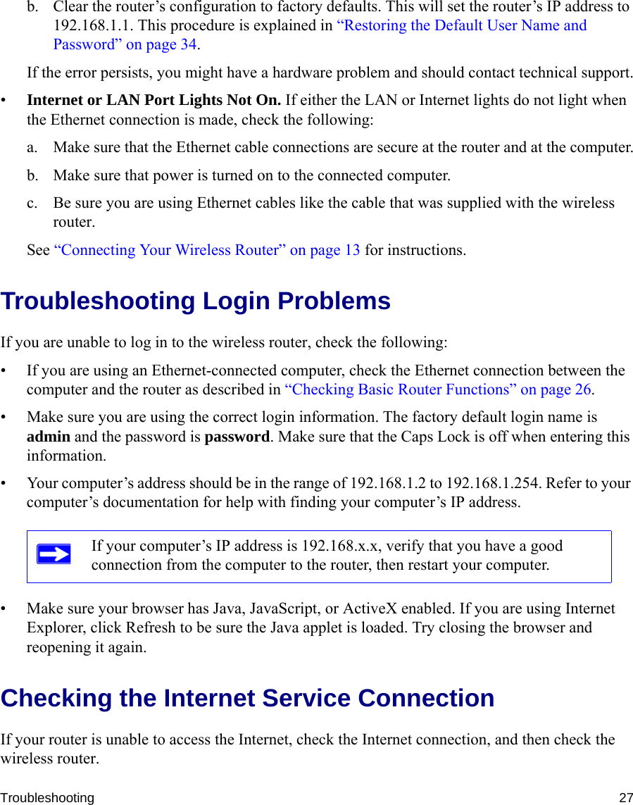 Troubleshooting 27b. Clear the router’s configuration to factory defaults. This will set the router’s IP address to 192.168.1.1. This procedure is explained in “Restoring the Default User Name and Password” on page 34.If the error persists, you might have a hardware problem and should contact technical support.•Internet or LAN Port Lights Not On. If either the LAN or Internet lights do not light when the Ethernet connection is made, check the following:a. Make sure that the Ethernet cable connections are secure at the router and at the computer.b. Make sure that power is turned on to the connected computer.c. Be sure you are using Ethernet cables like the cable that was supplied with the wireless router.See “Connecting Your Wireless Router” on page 13 for instructions.Troubleshooting Login ProblemsIf you are unable to log in to the wireless router, check the following:• If you are using an Ethernet-connected computer, check the Ethernet connection between the computer and the router as described in “Checking Basic Router Functions” on page 26.• Make sure you are using the correct login information. The factory default login name is admin and the password is password. Make sure that the Caps Lock is off when entering this information.• Your computer’s address should be in the range of 192.168.1.2 to 192.168.1.254. Refer to your computer’s documentation for help with finding your computer’s IP address. • Make sure your browser has Java, JavaScript, or ActiveX enabled. If you are using Internet Explorer, click Refresh to be sure the Java applet is loaded. Try closing the browser and reopening it again.Checking the Internet Service ConnectionIf your router is unable to access the Internet, check the Internet connection, and then check the wireless router. If your computer’s IP address is 192.168.x.x, verify that you have a good connection from the computer to the router, then restart your computer.