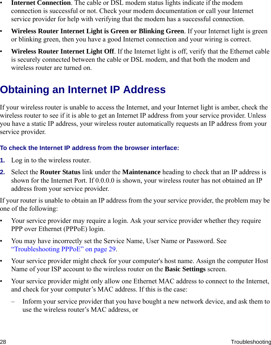 28 Troubleshooting•Internet Connection. The cable or DSL modem status lights indicate if the modem connection is successful or not. Check your modem documentation or call your Internet service provider for help with verifying that the modem has a successful connection. •Wireless Router Internet Light is Green or Blinking Green. If your Internet light is green or blinking green, then you have a good Internet connection and your wiring is correct.•Wireless Router Internet Light Off. If the Internet light is off, verify that the Ethernet cable is securely connected between the cable or DSL modem, and that both the modem and wireless router are turned on. Obtaining an Internet IP AddressIf your wireless router is unable to access the Internet, and your Internet light is amber, check the wireless router to see if it is able to get an Internet IP address from your service provider. Unless you have a static IP address, your wireless router automatically requests an IP address from your service provider. To check the Internet IP address from the browser interface: 1. Log in to the wireless router.2. Select the Router Status link under the Maintenance heading to check that an IP address is shown for the Internet Port. If 0.0.0.0 is shown, your wireless router has not obtained an IP address from your service provider.If your router is unable to obtain an IP address from the your service provider, the problem may be one of the following:• Your service provider may require a login. Ask your service provider whether they require PPP over Ethernet (PPPoE) login.• You may have incorrectly set the Service Name, User Name or Password. See “Troubleshooting PPPoE” on page 29.• Your service provider might check for your computer&apos;s host name. Assign the computer Host Name of your ISP account to the wireless router on the Basic Settings screen.• Your service provider might only allow one Ethernet MAC address to connect to the Internet, and check for your computer’s MAC address. If this is the case:– Inform your service provider that you have bought a new network device, and ask them to use the wireless router’s MAC address, or 