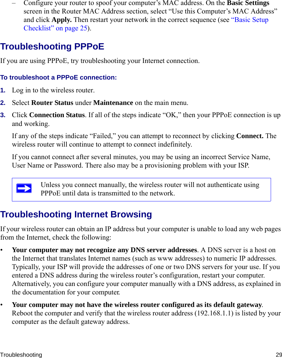Troubleshooting 29– Configure your router to spoof your computer’s MAC address. On the Basic Settings screen in the Router MAC Address section, select “Use this Computer’s MAC Address” and click Apply. Then restart your network in the correct sequence (see “Basic Setup Checklist” on page 25).Troubleshooting PPPoE If you are using PPPoE, try troubleshooting your Internet connection.To troubleshoot a PPPoE connection:1. Log in to the wireless router.2. Select Router Status under Maintenance on the main menu.3. Click Connection Status. If all of the steps indicate “OK,” then your PPPoE connection is up and working.If any of the steps indicate “Failed,” you can attempt to reconnect by clicking Connect. The wireless router will continue to attempt to connect indefinitely.If you cannot connect after several minutes, you may be using an incorrect Service Name, User Name or Password. There also may be a provisioning problem with your ISP.Troubleshooting Internet BrowsingIf your wireless router can obtain an IP address but your computer is unable to load any web pages from the Internet, check the following:•Your computer may not recognize any DNS server addresses. A DNS server is a host on the Internet that translates Internet names (such as www addresses) to numeric IP addresses. Typically, your ISP will provide the addresses of one or two DNS servers for your use. If you entered a DNS address during the wireless router’s configuration, restart your computer. Alternatively, you can configure your computer manually with a DNS address, as explained in the documentation for your computer.•Your computer may not have the wireless router configured as its default gateway. Reboot the computer and verify that the wireless router address (192.168.1.1) is listed by your computer as the default gateway address.Unless you connect manually, the wireless router will not authenticate using PPPoE until data is transmitted to the network.