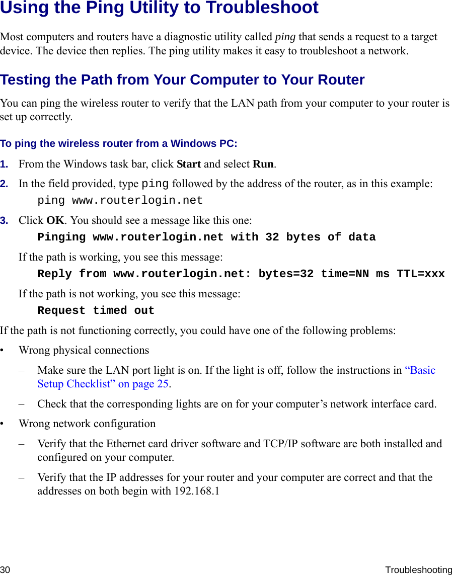 30 TroubleshootingUsing the Ping Utility to TroubleshootMost computers and routers have a diagnostic utility called ping that sends a request to a target device. The device then replies. The ping utility makes it easy to troubleshoot a network.Testing the Path from Your Computer to Your RouterYou can ping the wireless router to verify that the LAN path from your computer to your router is set up correctly.To ping the wireless router from a Windows PC:1. From the Windows task bar, click Start and select Run.2. In the field provided, type ping followed by the address of the router, as in this example:ping www.routerlogin.net3. Click OK. You should see a message like this one:Pinging www.routerlogin.net with 32 bytes of data If the path is working, you see this message:Reply from www.routerlogin.net: bytes=32 time=NN ms TTL=xxx If the path is not working, you see this message:Request timed out If the path is not functioning correctly, you could have one of the following problems:• Wrong physical connections– Make sure the LAN port light is on. If the light is off, follow the instructions in “Basic Setup Checklist” on page 25.– Check that the corresponding lights are on for your computer’s network interface card.• Wrong network configuration– Verify that the Ethernet card driver software and TCP/IP software are both installed and configured on your computer.– Verify that the IP addresses for your router and your computer are correct and that the addresses on both begin with 192.168.1