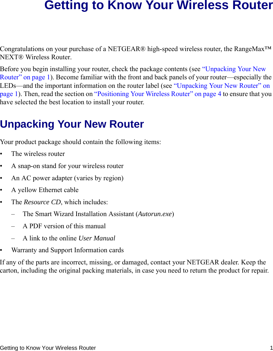 Getting to Know Your Wireless Router 1Getting to Know Your Wireless RouterCongratulations on your purchase of a NETGEAR® high-speed wireless router, the RangeMax™ NEXT® Wireless Router.Before you begin installing your router, check the package contents (see “Unpacking Your New Router” on page 1). Become familiar with the front and back panels of your router—especially the LEDs—and the important information on the router label (see “Unpacking Your New Router” on page 1). Then, read the section on “Positioning Your Wireless Router” on page 4 to ensure that you have selected the best location to install your router. Unpacking Your New RouterYour product package should contain the following items:• The wireless router• A snap-on stand for your wireless router• An AC power adapter (varies by region)• A yellow Ethernet cable•The Resource CD, which includes:– The Smart Wizard Installation Assistant (Autorun.exe)– A PDF version of this manual– A link to the online User Manual• Warranty and Support Information cardsIf any of the parts are incorrect, missing, or damaged, contact your NETGEAR dealer. Keep the carton, including the original packing materials, in case you need to return the product for repair.