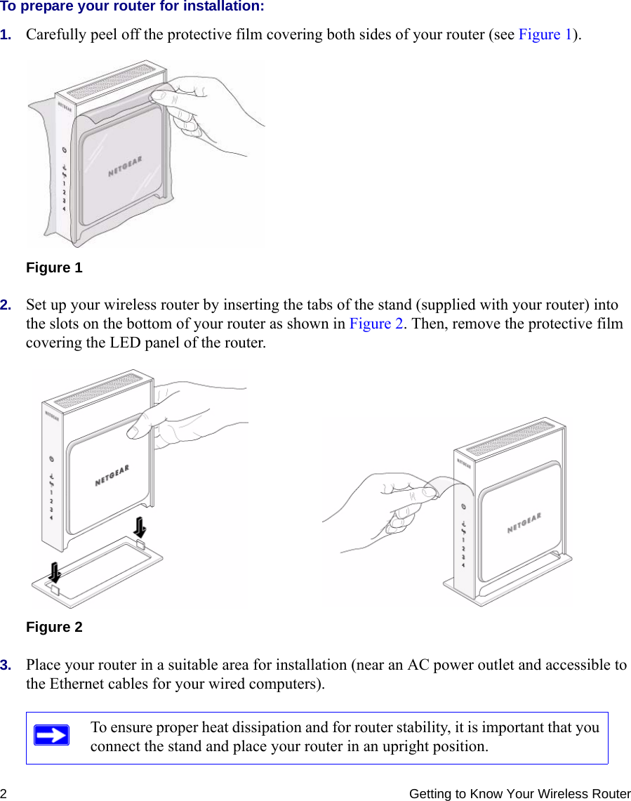 2 Getting to Know Your Wireless RouterTo prepare your router for installation:1. Carefully peel off the protective film covering both sides of your router (see Figure 1). 2. Set up your wireless router by inserting the tabs of the stand (supplied with your router) into the slots on the bottom of your router as shown in Figure 2. Then, remove the protective film covering the LED panel of the router. 3. Place your router in a suitable area for installation (near an AC power outlet and accessible to the Ethernet cables for your wired computers). Figure 1Figure 2To ensure proper heat dissipation and for router stability, it is important that you connect the stand and place your router in an upright position.