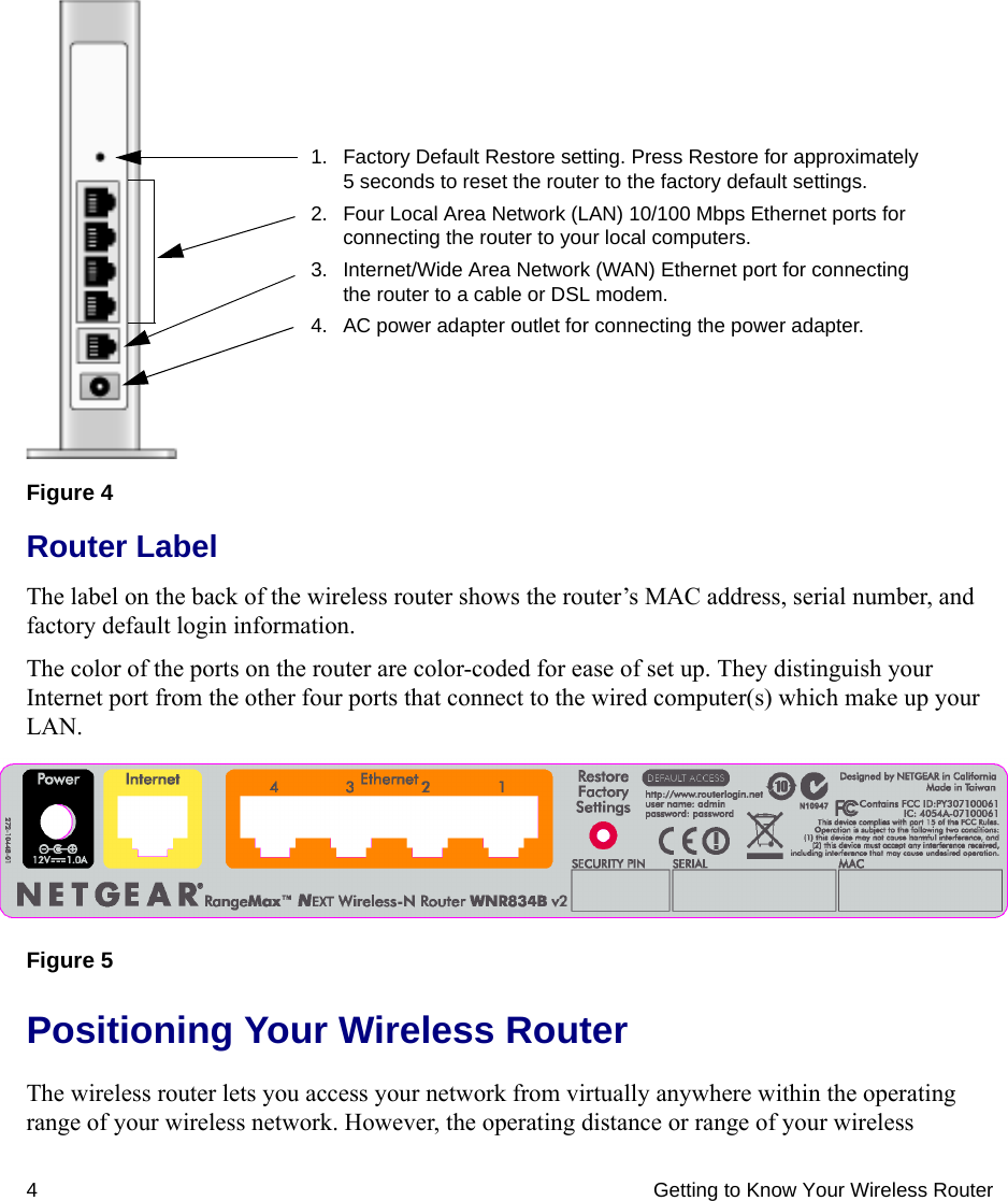 4 Getting to Know Your Wireless RouterRouter LabelThe label on the back of the wireless router shows the router’s MAC address, serial number, and factory default login information. The color of the ports on the router are color-coded for ease of set up. They distinguish your Internet port from the other four ports that connect to the wired computer(s) which make up your LAN.Positioning Your Wireless RouterThe wireless router lets you access your network from virtually anywhere within the operating range of your wireless network. However, the operating distance or range of your wireless Figure 4Figure 5 1. Factory Default Restore setting. Press Restore for approximately 5 seconds to reset the router to the factory default settings.2. Four Local Area Network (LAN) 10/100 Mbps Ethernet ports for connecting the router to your local computers.3. Internet/Wide Area Network (WAN) Ethernet port for connecting the router to a cable or DSL modem.4. AC power adapter outlet for connecting the power adapter.