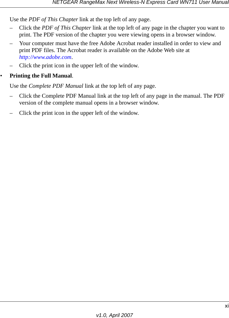 NETGEAR RangeMax Next Wireless-N Express Card WN711 User Manualxiv1.0, April 2007Use the PDF of This Chapter link at the top left of any page.– Click the PDF of This Chapter link at the top left of any page in the chapter you want to print. The PDF version of the chapter you were viewing opens in a browser window. – Your computer must have the free Adobe Acrobat reader installed in order to view and print PDF files. The Acrobat reader is available on the Adobe Web site at  http://www.adobe.com.– Click the print icon in the upper left of the window. •Printing the Full Manual. Use the Complete PDF Manual link at the top left of any page.– Click the Complete PDF Manual link at the top left of any page in the manual. The PDF version of the complete manual opens in a browser window. – Click the print icon in the upper left of the window. 