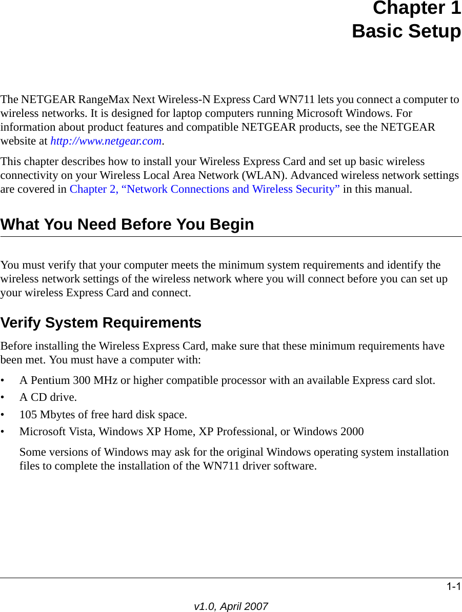 1-1v1.0, April 2007Chapter 1 Basic SetupThe NETGEAR RangeMax Next Wireless-N Express Card WN711 lets you connect a computer to wireless networks. It is designed for laptop computers running Microsoft Windows. For information about product features and compatible NETGEAR products, see the NETGEAR website at http://www.netgear.com.This chapter describes how to install your Wireless Express Card and set up basic wireless connectivity on your Wireless Local Area Network (WLAN). Advanced wireless network settings are covered in Chapter 2, “Network Connections and Wireless Security” in this manual.What You Need Before You BeginYou must verify that your computer meets the minimum system requirements and identify the wireless network settings of the wireless network where you will connect before you can set up your wireless Express Card and connect. Verify System RequirementsBefore installing the Wireless Express Card, make sure that these minimum requirements have been met. You must have a computer with:• A Pentium 300 MHz or higher compatible processor with an available Express card slot.•A CD drive.• 105 Mbytes of free hard disk space.• Microsoft Vista, Windows XP Home, XP Professional, or Windows 2000Some versions of Windows may ask for the original Windows operating system installation files to complete the installation of the WN711 driver software.