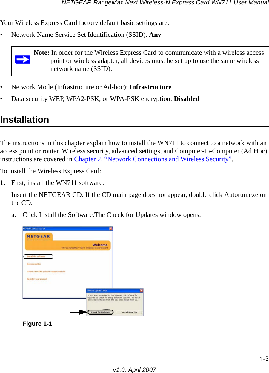 NETGEAR RangeMax Next Wireless-N Express Card WN711 User Manual1-3v1.0, April 2007Your Wireless Express Card factory default basic settings are: • Network Name Service Set Identification (SSID): Any• Network Mode (Infrastructure or Ad-hoc): Infrastructure• Data security WEP, WPA2-PSK, or WPA-PSK encryption: DisabledInstallationThe instructions in this chapter explain how to install the WN711 to connect to a network with an access point or router. Wireless security, advanced settings, and Computer-to-Computer (Ad Hoc) instructions are covered in Chapter 2, “Network Connections and Wireless Security”.To install the Wireless Express Card:1. First, install the WN711 software.Insert the NETGEAR CD. If the CD main page does not appear, double click Autorun.exe on the CD.a. Click Install the Software.The Check for Updates window opens. Note: In order for the Wireless Express Card to communicate with a wireless access point or wireless adapter, all devices must be set up to use the same wireless network name (SSID).Figure 1-1