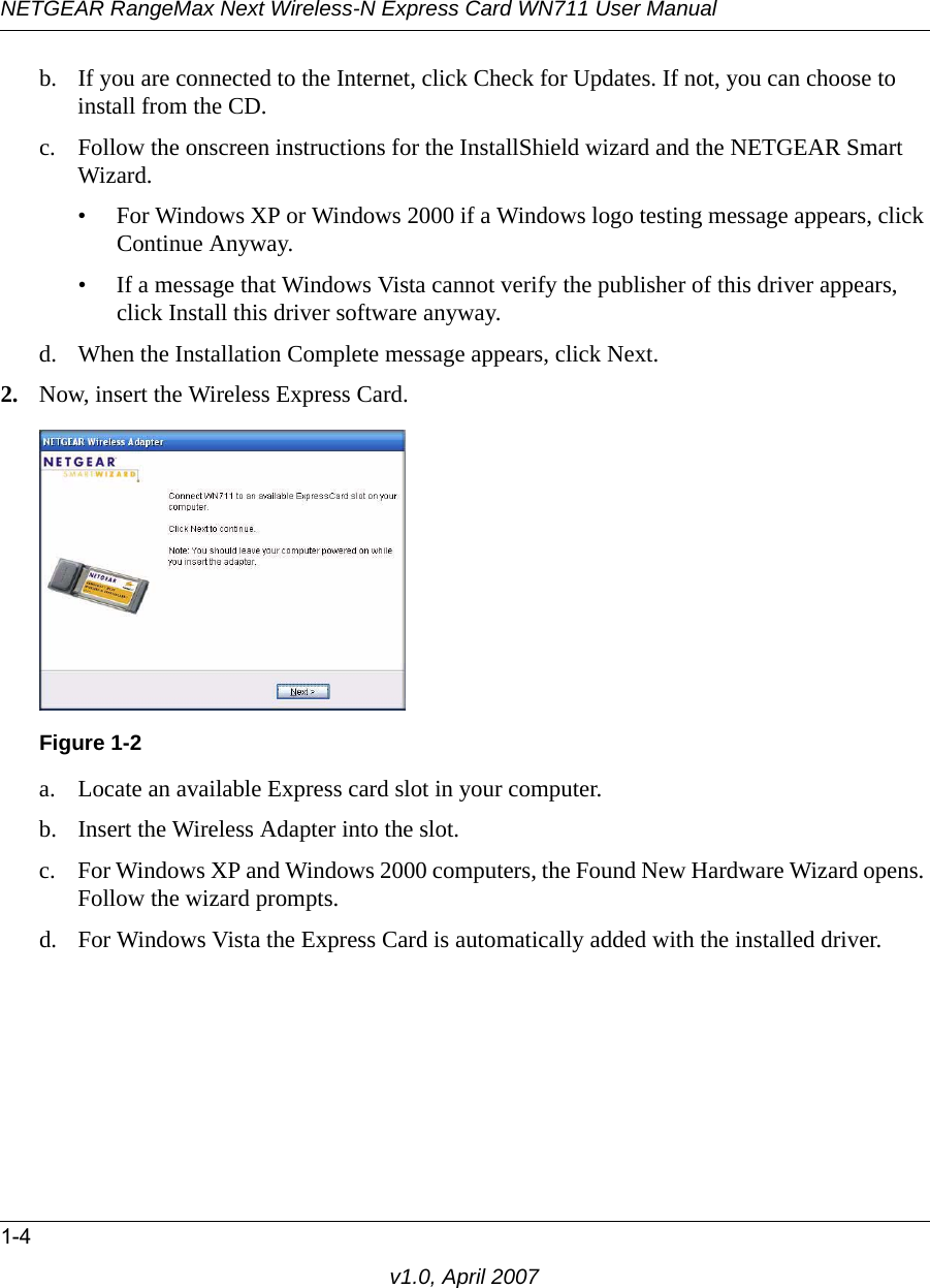 NETGEAR RangeMax Next Wireless-N Express Card WN711 User Manual1-4v1.0, April 2007b. If you are connected to the Internet, click Check for Updates. If not, you can choose to install from the CD.c. Follow the onscreen instructions for the InstallShield wizard and the NETGEAR Smart Wizard. • For Windows XP or Windows 2000 if a Windows logo testing message appears, click Continue Anyway. • If a message that Windows Vista cannot verify the publisher of this driver appears, click Install this driver software anyway.d. When the Installation Complete message appears, click Next.2. Now, insert the Wireless Express Card.a. Locate an available Express card slot in your computer.b. Insert the Wireless Adapter into the slot. c. For Windows XP and Windows 2000 computers, the Found New Hardware Wizard opens. Follow the wizard prompts.d. For Windows Vista the Express Card is automatically added with the installed driver.Figure 1-2