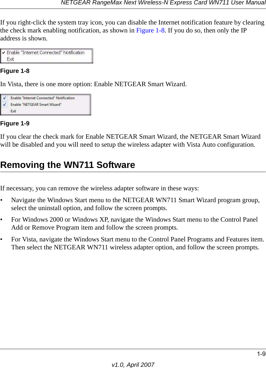 NETGEAR RangeMax Next Wireless-N Express Card WN711 User Manual1-9v1.0, April 2007If you right-click the system tray icon, you can disable the Internet notification feature by clearing the check mark enabling notification, as shown in Figure 1-8. If you do so, then only the IP address is shown.In Vista, there is one more option: Enable NETGEAR Smart Wizard. If you clear the check mark for Enable NETGEAR Smart Wizard, the NETGEAR Smart Wizard will be disabled and you will need to setup the wireless adapter with Vista Auto configuration.Removing the WN711 SoftwareIf necessary, you can remove the wireless adapter software in these ways:• Navigate the Windows Start menu to the NETGEAR WN711 Smart Wizard program group, select the uninstall option, and follow the screen prompts.• For Windows 2000 or Windows XP, navigate the Windows Start menu to the Control Panel Add or Remove Program item and follow the screen prompts. • For Vista, navigate the Windows Start menu to the Control Panel Programs and Features item. Then select the NETGEAR WN711 wireless adapter option, and follow the screen prompts.Figure 1-8Figure 1-9