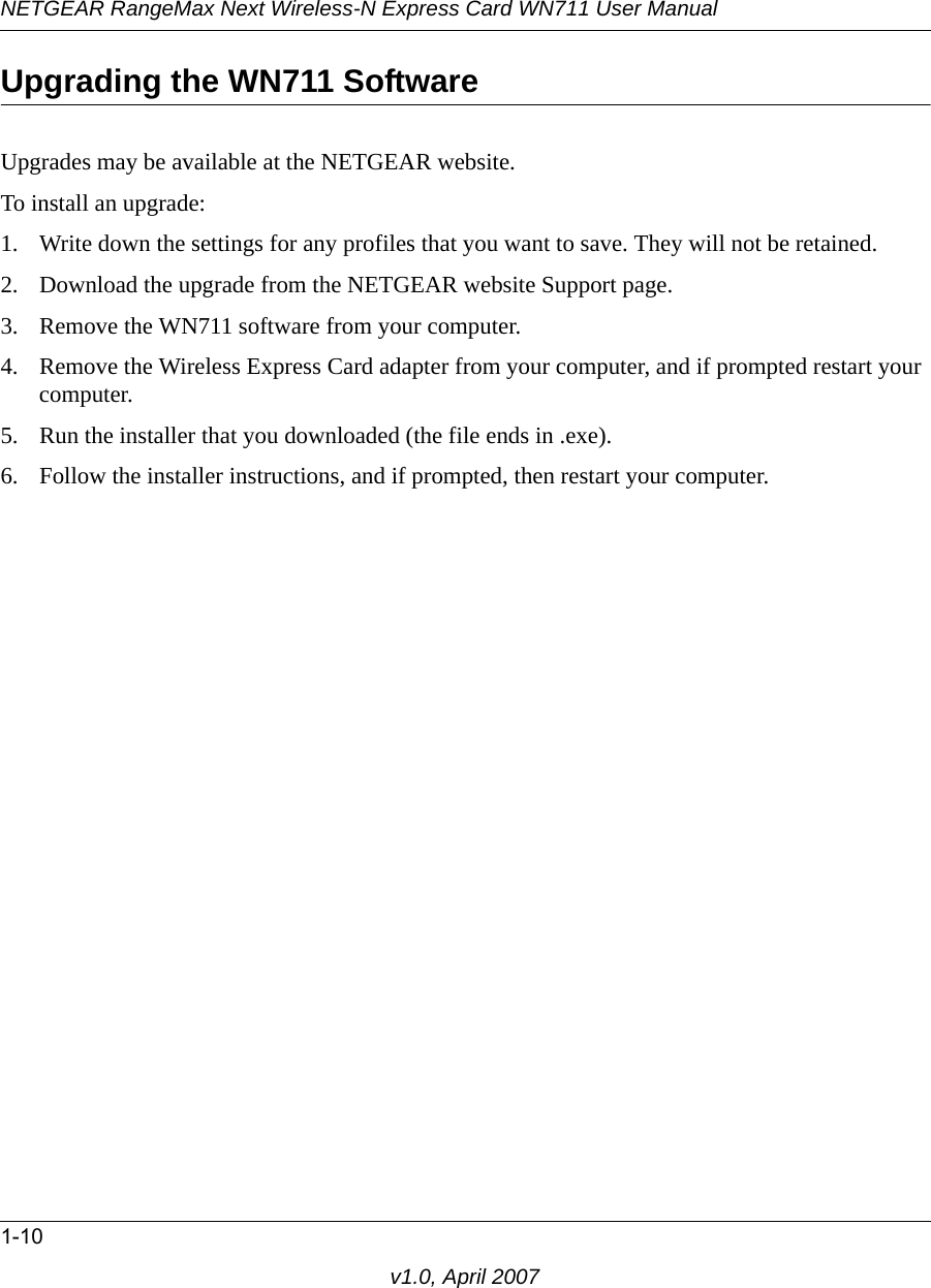 NETGEAR RangeMax Next Wireless-N Express Card WN711 User Manual1-10v1.0, April 2007Upgrading the WN711 SoftwareUpgrades may be available at the NETGEAR website. To install an upgrade:1. Write down the settings for any profiles that you want to save. They will not be retained.2. Download the upgrade from the NETGEAR website Support page.3. Remove the WN711 software from your computer. 4. Remove the Wireless Express Card adapter from your computer, and if prompted restart your computer.5. Run the installer that you downloaded (the file ends in .exe).6. Follow the installer instructions, and if prompted, then restart your computer.