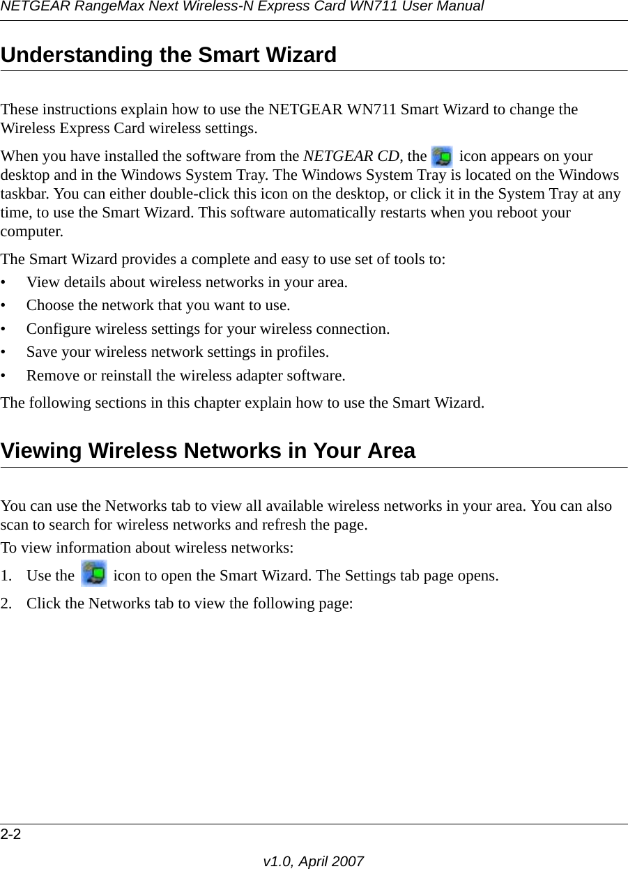 NETGEAR RangeMax Next Wireless-N Express Card WN711 User Manual2-2v1.0, April 2007Understanding the Smart WizardThese instructions explain how to use the NETGEAR WN711 Smart Wizard to change the Wireless Express Card wireless settings. When you have installed the software from the NETGEAR CD, the   icon appears on your desktop and in the Windows System Tray. The Windows System Tray is located on the Windows taskbar. You can either double-click this icon on the desktop, or click it in the System Tray at any time, to use the Smart Wizard. This software automatically restarts when you reboot your computer. The Smart Wizard provides a complete and easy to use set of tools to:• View details about wireless networks in your area.• Choose the network that you want to use.• Configure wireless settings for your wireless connection.• Save your wireless network settings in profiles.• Remove or reinstall the wireless adapter software.The following sections in this chapter explain how to use the Smart Wizard. Viewing Wireless Networks in Your AreaYou can use the Networks tab to view all available wireless networks in your area. You can also scan to search for wireless networks and refresh the page.To view information about wireless networks:1. Use the   icon to open the Smart Wizard. The Settings tab page opens.2. Click the Networks tab to view the following page: