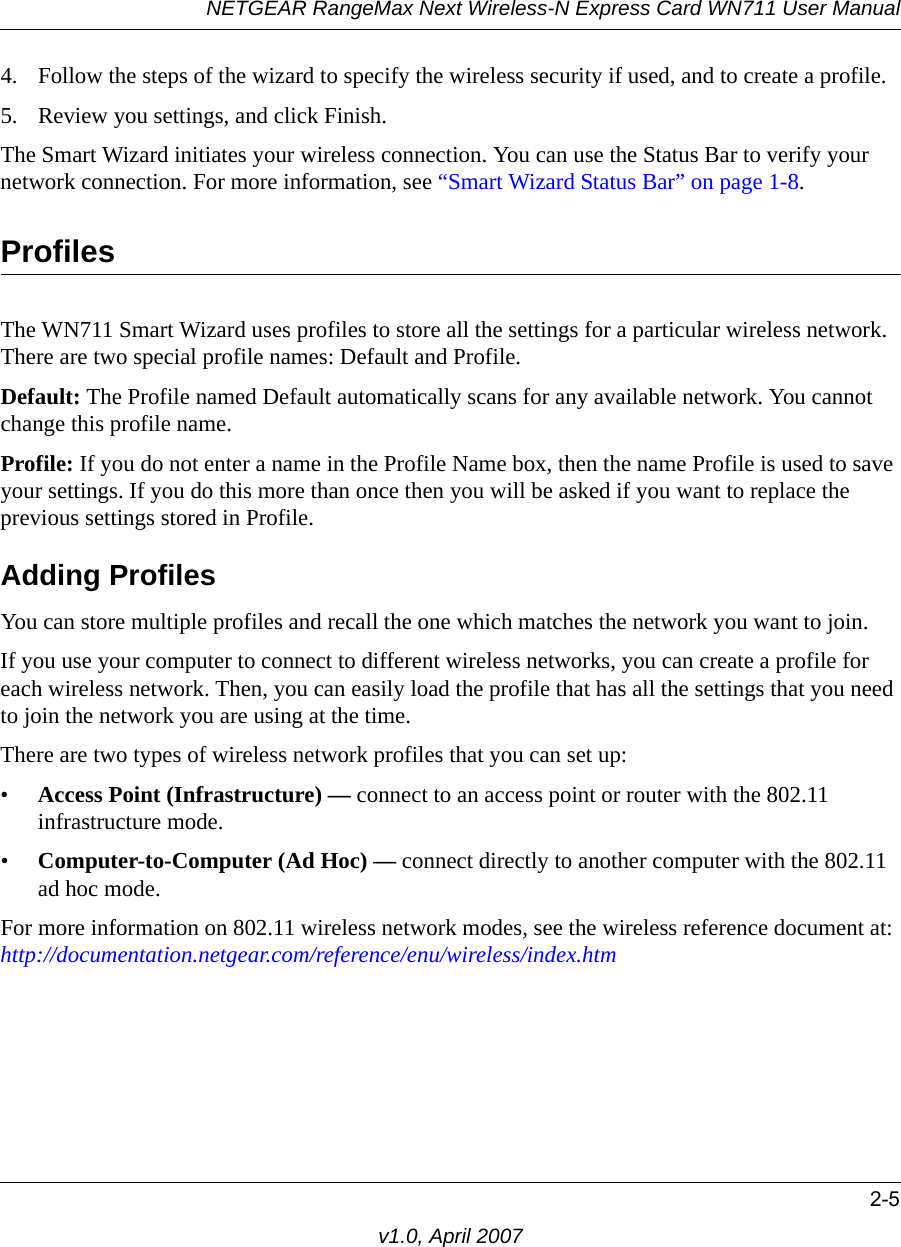 NETGEAR RangeMax Next Wireless-N Express Card WN711 User Manual2-5v1.0, April 20074. Follow the steps of the wizard to specify the wireless security if used, and to create a profile. 5. Review you settings, and click Finish.The Smart Wizard initiates your wireless connection. You can use the Status Bar to verify your network connection. For more information, see “Smart Wizard Status Bar” on page 1-8.ProfilesThe WN711 Smart Wizard uses profiles to store all the settings for a particular wireless network. There are two special profile names: Default and Profile. Default: The Profile named Default automatically scans for any available network. You cannot change this profile name. Profile: If you do not enter a name in the Profile Name box, then the name Profile is used to save your settings. If you do this more than once then you will be asked if you want to replace the previous settings stored in Profile.Adding ProfilesYou can store multiple profiles and recall the one which matches the network you want to join.If you use your computer to connect to different wireless networks, you can create a profile for each wireless network. Then, you can easily load the profile that has all the settings that you need to join the network you are using at the time. There are two types of wireless network profiles that you can set up:•Access Point (Infrastructure) — connect to an access point or router with the 802.11 infrastructure mode.•Computer-to-Computer (Ad Hoc) — connect directly to another computer with the 802.11 ad hoc mode.For more information on 802.11 wireless network modes, see the wireless reference document at: http://documentation.netgear.com/reference/enu/wireless/index.htm