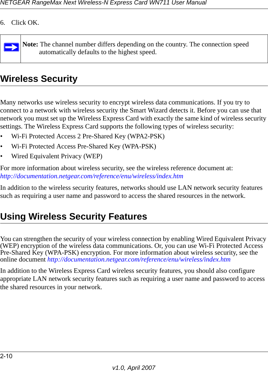 NETGEAR RangeMax Next Wireless-N Express Card WN711 User Manual2-10v1.0, April 20076. Click OK.Wireless SecurityMany networks use wireless security to encrypt wireless data communications. If you try to connect to a network with wireless security the Smart Wizard detects it. Before you can use that network you must set up the Wireless Express Card with exactly the same kind of wireless security settings. The Wireless Express Card supports the following types of wireless security:• Wi-Fi Protected Access 2 Pre-Shared Key (WPA2-PSK)• Wi-Fi Protected Access Pre-Shared Key (WPA-PSK)• Wired Equivalent Privacy (WEP)For more information about wireless security, see the wireless reference document at: http://documentation.netgear.com/reference/enu/wireless/index.htm In addition to the wireless security features, networks should use LAN network security features such as requiring a user name and password to access the shared resources in the network.Using Wireless Security FeaturesYou can strengthen the security of your wireless connection by enabling Wired Equivalent Privacy (WEP) encryption of the wireless data communications. Or, you can use Wi-Fi Protected Access Pre-Shared Key (WPA-PSK) encryption. For more information about wireless security, see the online document http://documentation.netgear.com/reference/enu/wireless/index.htmIn addition to the Wireless Express Card wireless security features, you should also configure appropriate LAN network security features such as requiring a user name and password to access the shared resources in your network.Note: The channel number differs depending on the country. The connection speed automatically defaults to the highest speed.