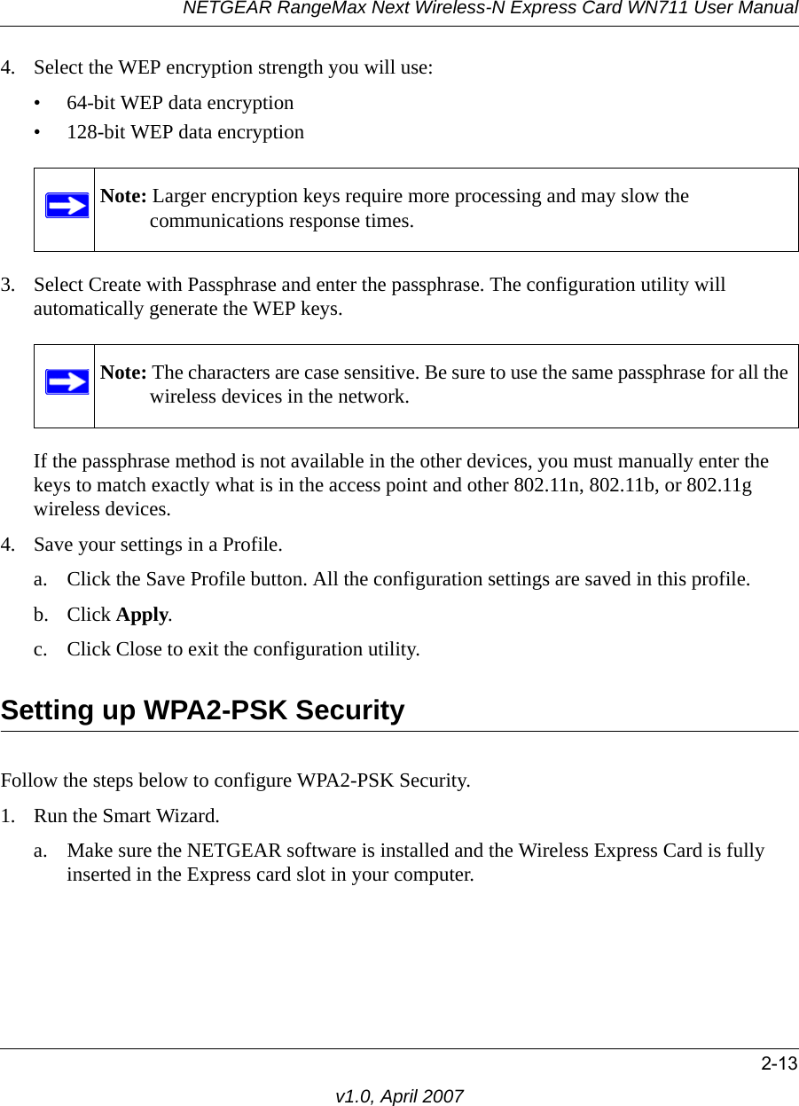 NETGEAR RangeMax Next Wireless-N Express Card WN711 User Manual2-13v1.0, April 20074. Select the WEP encryption strength you will use: • 64-bit WEP data encryption • 128-bit WEP data encryption3. Select Create with Passphrase and enter the passphrase. The configuration utility will automatically generate the WEP keys.If the passphrase method is not available in the other devices, you must manually enter the keys to match exactly what is in the access point and other 802.11n, 802.11b, or 802.11g wireless devices.4. Save your settings in a Profile. a. Click the Save Profile button. All the configuration settings are saved in this profile. b. Click Apply. c. Click Close to exit the configuration utility.Setting up WPA2-PSK SecurityFollow the steps below to configure WPA2-PSK Security.1. Run the Smart Wizard.a. Make sure the NETGEAR software is installed and the Wireless Express Card is fully inserted in the Express card slot in your computer.Note: Larger encryption keys require more processing and may slow the communications response times.Note: The characters are case sensitive. Be sure to use the same passphrase for all the wireless devices in the network.