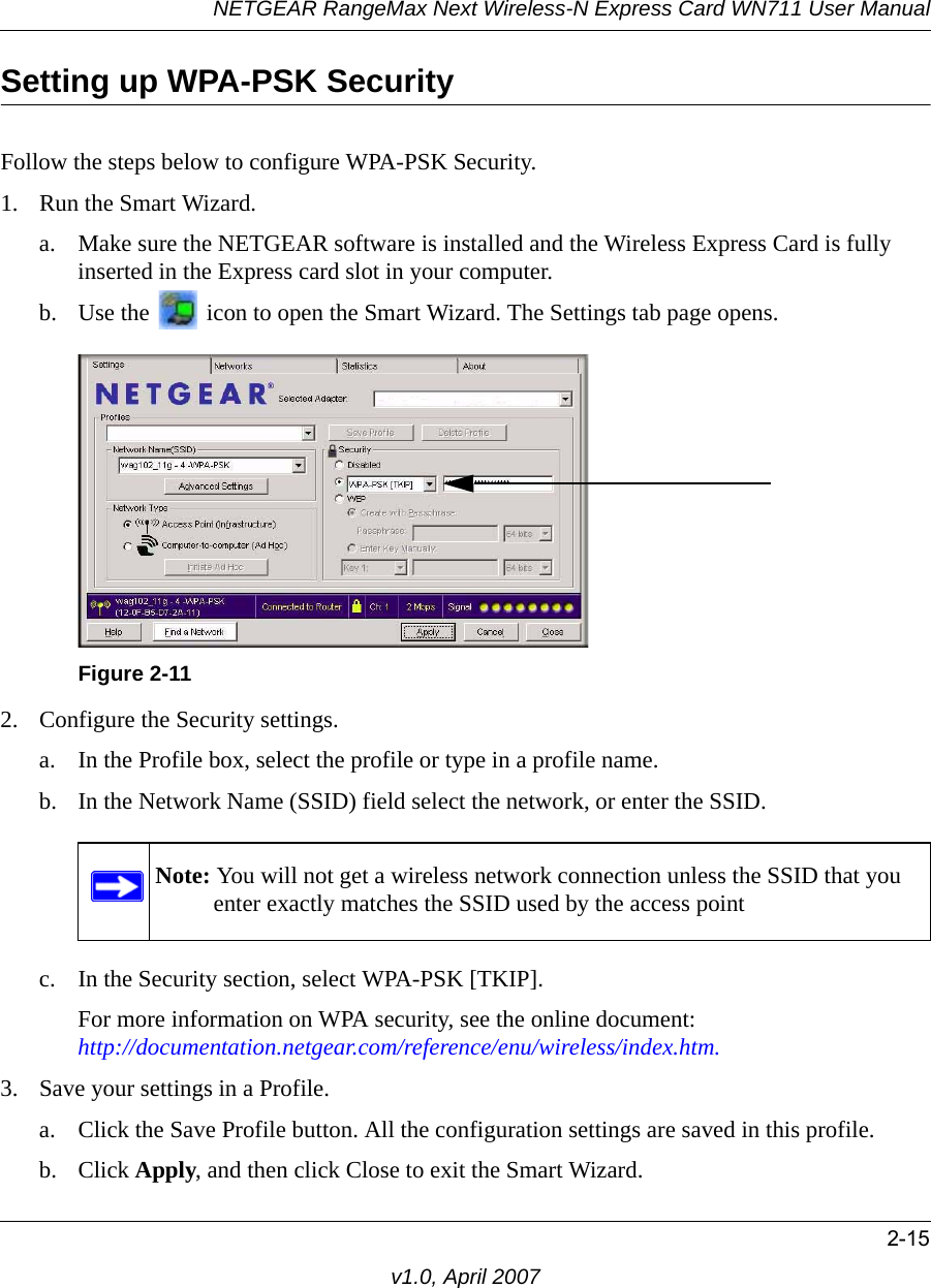 NETGEAR RangeMax Next Wireless-N Express Card WN711 User Manual2-15v1.0, April 2007Setting up WPA-PSK SecurityFollow the steps below to configure WPA-PSK Security.1. Run the Smart Wizard.a. Make sure the NETGEAR software is installed and the Wireless Express Card is fully inserted in the Express card slot in your computer.b. Use the   icon to open the Smart Wizard. The Settings tab page opens.2. Configure the Security settings. a. In the Profile box, select the profile or type in a profile name.b. In the Network Name (SSID) field select the network, or enter the SSID.c. In the Security section, select WPA-PSK [TKIP].For more information on WPA security, see the online document: http://documentation.netgear.com/reference/enu/wireless/index.htm.3. Save your settings in a Profile. a. Click the Save Profile button. All the configuration settings are saved in this profile. b. Click Apply, and then click Close to exit the Smart Wizard.Figure 2-11Note: You will not get a wireless network connection unless the SSID that you enter exactly matches the SSID used by the access point