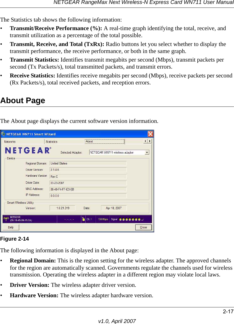 NETGEAR RangeMax Next Wireless-N Express Card WN711 User Manual2-17v1.0, April 2007The Statistics tab shows the following information:•Transmit/Receive Performance (%): A real-time graph identifying the total, receive, and transmit utilization as a percentage of the total possible. •Transmit, Receive, and Total (TxRx): Radio buttons let you select whether to display the transmit performance, the receive performance, or both in the same graph.•Transmit Statistics: Identifies transmit megabits per second (Mbps), transmit packets per second (Tx Packets/s), total transmitted packets, and transmit errors.•Receive Statistics: Identifies receive megabits per second (Mbps), receive packets per second (Rx Packets/s), total received packets, and reception errors.About PageThe About page displays the current software version information.The following information is displayed in the About page:•Regional Domain: This is the region setting for the wireless adapter. The approved channels for the region are automatically scanned. Governments regulate the channels used for wireless transmission. Operating the wireless adapter in a different region may violate local laws.•Driver Version: The wireless adapter driver version. •Hardware Version: The wireless adapter hardware version.Figure 2-14