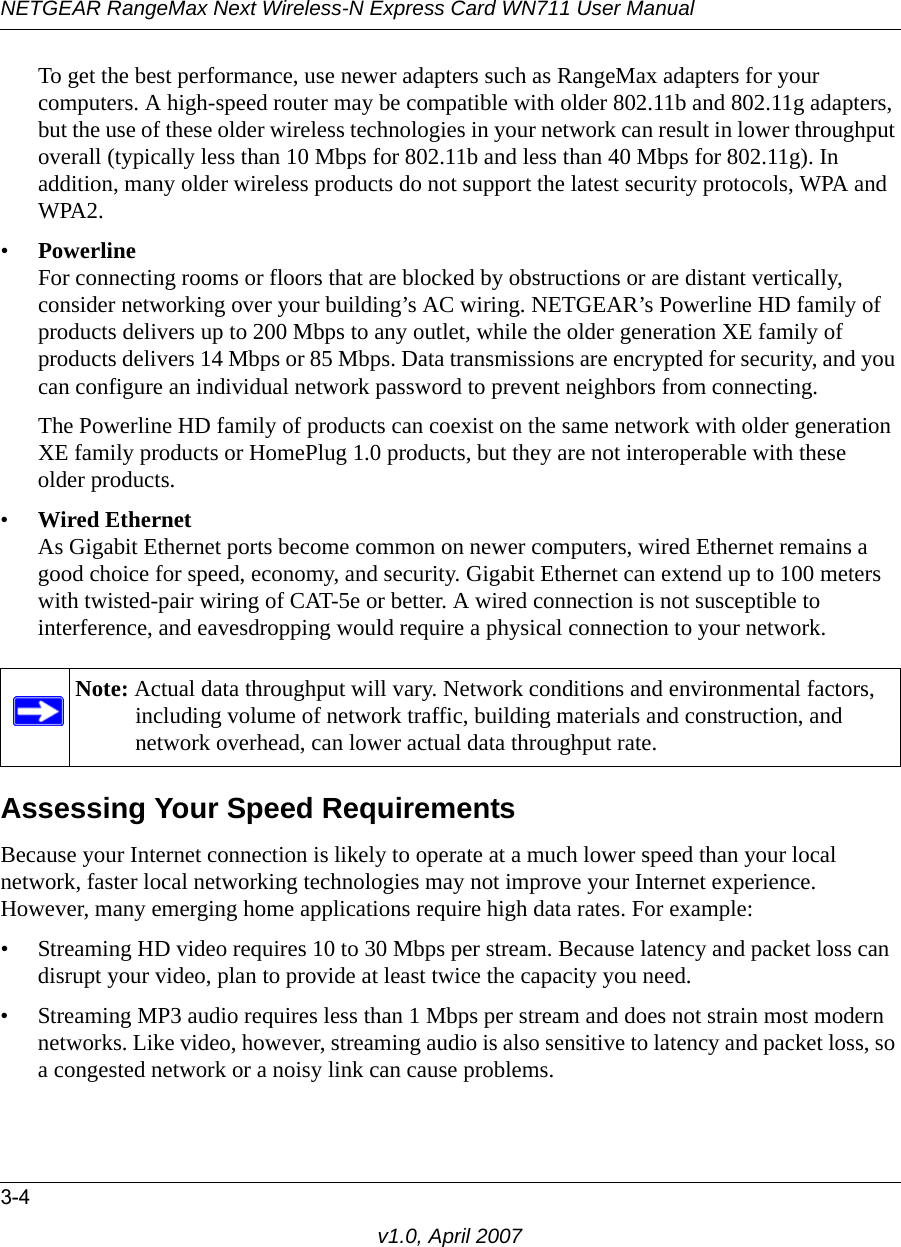 NETGEAR RangeMax Next Wireless-N Express Card WN711 User Manual3-4v1.0, April 2007To get the best performance, use newer adapters such as RangeMax adapters for your computers. A high-speed router may be compatible with older 802.11b and 802.11g adapters, but the use of these older wireless technologies in your network can result in lower throughput overall (typically less than 10 Mbps for 802.11b and less than 40 Mbps for 802.11g). In addition, many older wireless products do not support the latest security protocols, WPA and WPA2.•Powerline For connecting rooms or floors that are blocked by obstructions or are distant vertically, consider networking over your building’s AC wiring. NETGEAR’s Powerline HD family of products delivers up to 200 Mbps to any outlet, while the older generation XE family of products delivers 14 Mbps or 85 Mbps. Data transmissions are encrypted for security, and you can configure an individual network password to prevent neighbors from connecting.The Powerline HD family of products can coexist on the same network with older generation XE family products or HomePlug 1.0 products, but they are not interoperable with these  older products.•Wired Ethernet As Gigabit Ethernet ports become common on newer computers, wired Ethernet remains a good choice for speed, economy, and security. Gigabit Ethernet can extend up to 100 meters with twisted-pair wiring of CAT-5e or better. A wired connection is not susceptible to interference, and eavesdropping would require a physical connection to your network.Assessing Your Speed RequirementsBecause your Internet connection is likely to operate at a much lower speed than your local network, faster local networking technologies may not improve your Internet experience. However, many emerging home applications require high data rates. For example:• Streaming HD video requires 10 to 30 Mbps per stream. Because latency and packet loss can disrupt your video, plan to provide at least twice the capacity you need.• Streaming MP3 audio requires less than 1 Mbps per stream and does not strain most modern networks. Like video, however, streaming audio is also sensitive to latency and packet loss, so a congested network or a noisy link can cause problems.Note: Actual data throughput will vary. Network conditions and environmental factors, including volume of network traffic, building materials and construction, and network overhead, can lower actual data throughput rate.