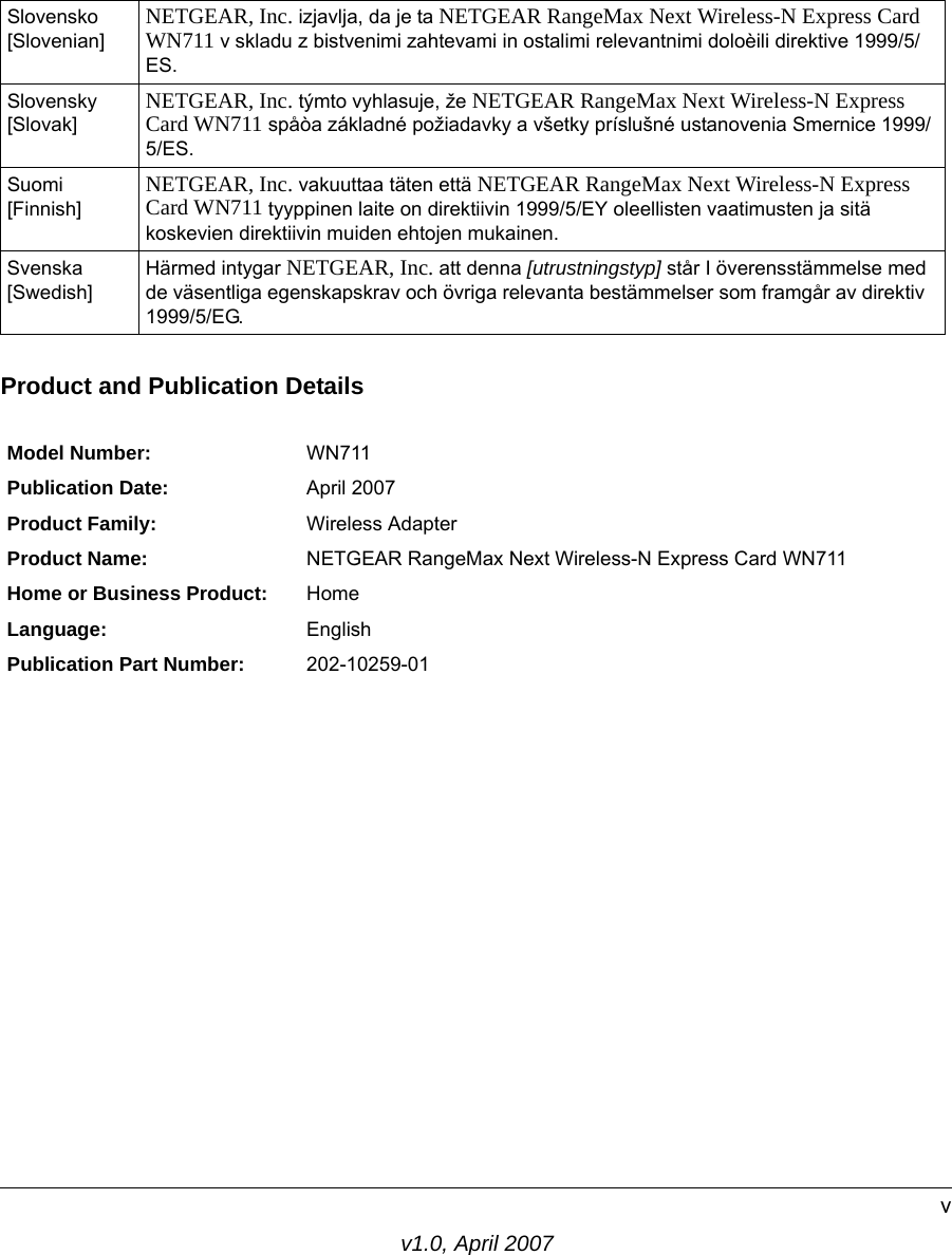 v1.0, April 2007vProduct and Publication DetailsSlovensko [Slovenian] NETGEAR, Inc. izjavlja, da je ta NETGEAR RangeMax Next Wireless-N Express Card WN711 v skladu z bistvenimi zahtevami in ostalimi relevantnimi doloèili direktive 1999/5/ES.Slovensky [Slovak] NETGEAR, Inc. týmto vyhlasuje, že NETGEAR RangeMax Next Wireless-N Express Card WN711 spåòa základné požiadavky a všetky príslušné ustanovenia Smernice 1999/5/ES.Suomi [Finnish] NETGEAR, Inc. vakuuttaa täten että NETGEAR RangeMax Next Wireless-N Express Card WN711 tyyppinen laite on direktiivin 1999/5/EY oleellisten vaatimusten ja sitä koskevien direktiivin muiden ehtojen mukainen.Svenska [Swedish]Härmed intygar NETGEAR, Inc. att denna [utrustningstyp] står I överensstämmelse med de väsentliga egenskapskrav och övriga relevanta bestämmelser som framgår av direktiv 1999/5/EG.Model Number: WN711Publication Date: April 2007Product Family: Wireless AdapterProduct Name: NETGEAR RangeMax Next Wireless-N Express Card WN711Home or Business Product: HomeLanguage: EnglishPublication Part Number: 202-10259-01