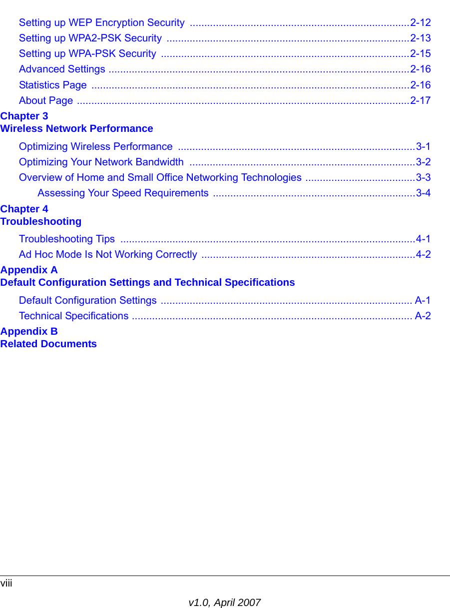 viiiv1.0, April 2007Setting up WEP Encryption Security ............................................................................2-12Setting up WPA2-PSK Security  ....................................................................................2-13Setting up WPA-PSK Security  ......................................................................................2-15Advanced Settings ........................................................................................................2-16Statistics Page  ..............................................................................................................2-16About Page ...................................................................................................................2-17Chapter 3  Wireless Network PerformanceOptimizing Wireless Performance  ..................................................................................3-1Optimizing Your Network Bandwidth  ..............................................................................3-2Overview of Home and Small Office Networking Technologies ......................................3-3Assessing Your Speed Requirements ......................................................................3-4Chapter 4  TroubleshootingTroubleshooting Tips  ......................................................................................................4-1Ad Hoc Mode Is Not Working Correctly ..........................................................................4-2Appendix A  Default Configuration Settings and Technical SpecificationsDefault Configuration Settings ....................................................................................... A-1Technical Specifications ................................................................................................. A-2Appendix B  Related Documents