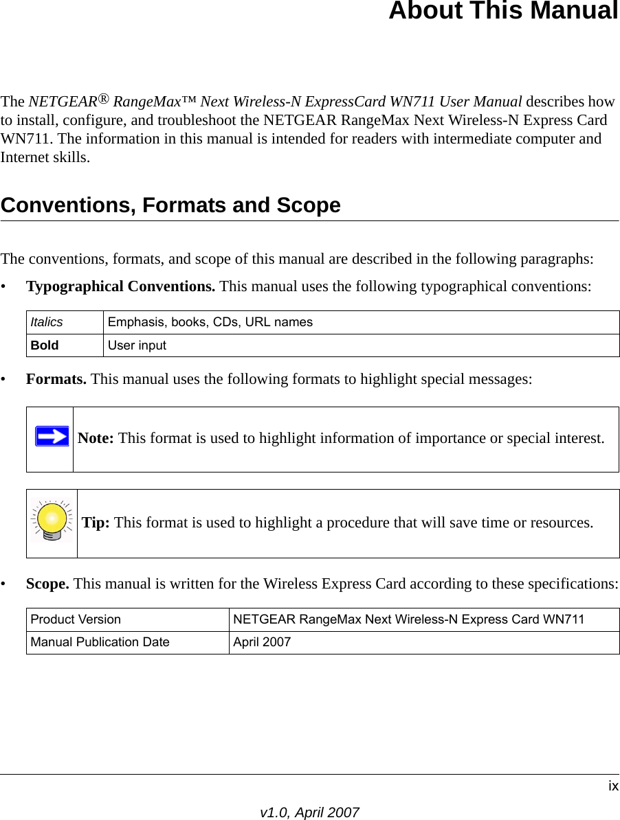 ixv1.0, April 2007About This ManualThe NETGEAR® RangeMax™ Next Wireless-N ExpressCard WN711 User Manual describes how to install, configure, and troubleshoot the NETGEAR RangeMax Next Wireless-N Express Card WN711. The information in this manual is intended for readers with intermediate computer and Internet skills.Conventions, Formats and ScopeThe conventions, formats, and scope of this manual are described in the following paragraphs:•Typographical Conventions. This manual uses the following typographical conventions:•Formats. This manual uses the following formats to highlight special messages:•Scope. This manual is written for the Wireless Express Card according to these specifications:Italics Emphasis, books, CDs, URL namesBold User inputNote: This format is used to highlight information of importance or special interest.Tip: This format is used to highlight a procedure that will save time or resources.Product Version NETGEAR RangeMax Next Wireless-N Express Card WN711Manual Publication Date April 2007