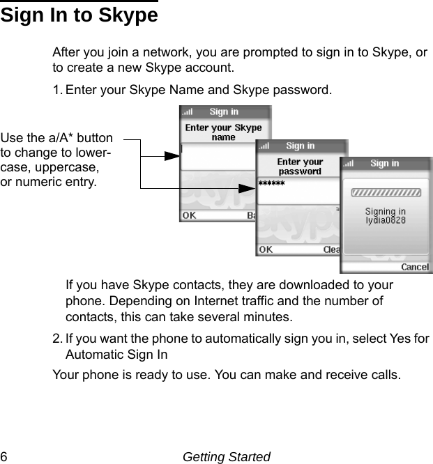 6Getting StartedSign In to SkypeAfter you join a network, you are prompted to sign in to Skype, or to create a new Skype account. 1. Enter your Skype Name and Skype password. If you have Skype contacts, they are downloaded to your phone. Depending on Internet traffic and the number of contacts, this can take several minutes.2. If you want the phone to automatically sign you in, select Yes for Automatic Sign InYour phone is ready to use. You can make and receive calls. Use the a/A* buttonto change to lower-case, uppercase,or numeric entry. 