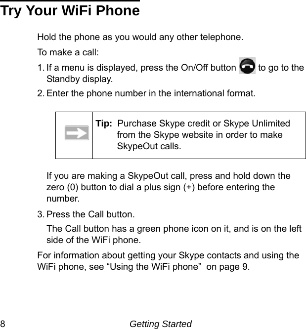 8Getting StartedTry Your WiFi PhoneHold the phone as you would any other telephone.To make a call: 1. If a menu is displayed, press the On/Off button   to go to the Standby display.2. Enter the phone number in the international format.If you are making a SkypeOut call, press and hold down the zero (0) button to dial a plus sign (+) before entering the number. 3. Press the Call button.The Call button has a green phone icon on it, and is on the left side of the WiFi phone.For information about getting your Skype contacts and using the WiFi phone, see “Using the WiFi phone”  on page 9. Tip:  Purchase Skype credit or Skype Unlimited from the Skype website in order to make SkypeOut calls.