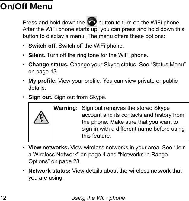 12 Using the WiFi phoneOn/Off MenuPress and hold down the   button to turn on the WiFi phone. After the WiFi phone starts up, you can press and hold down this button to display a menu. The menu offers these options:•Switch off. Switch off the WiFi phone.•Silent. Turn off the ring tone for the WiFi phone. •Change status. Change your Skype status. See “Status Menu” on page 13.•My profile. View your profile. You can view private or public details.•Sign out. Sign out from Skype.•View networks. View wireless networks in your area. See “Join a Wireless Network” on page 4 and “Networks in Range Options” on page 28.•Network status: View details about the wireless network that you are using.Warning: Sign out removes the stored Skype account and its contacts and history from the phone. Make sure that you want to sign in with a different name before using this feature.