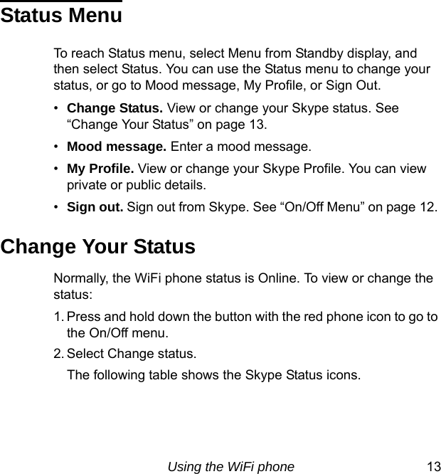 Using the WiFi phone 13Status MenuTo reach Status menu, select Menu from Standby display, and then select Status. You can use the Status menu to change your status, or go to Mood message, My Profile, or Sign Out.•Change Status. View or change your Skype status. See “Change Your Status” on page 13.•Mood message. Enter a mood message.•My Profile. View or change your Skype Profile. You can view private or public details.•Sign out. Sign out from Skype. See “On/Off Menu” on page 12. Change Your StatusNormally, the WiFi phone status is Online. To view or change the status:1. Press and hold down the button with the red phone icon to go to the On/Off menu.2. Select Change status.The following table shows the Skype Status icons.