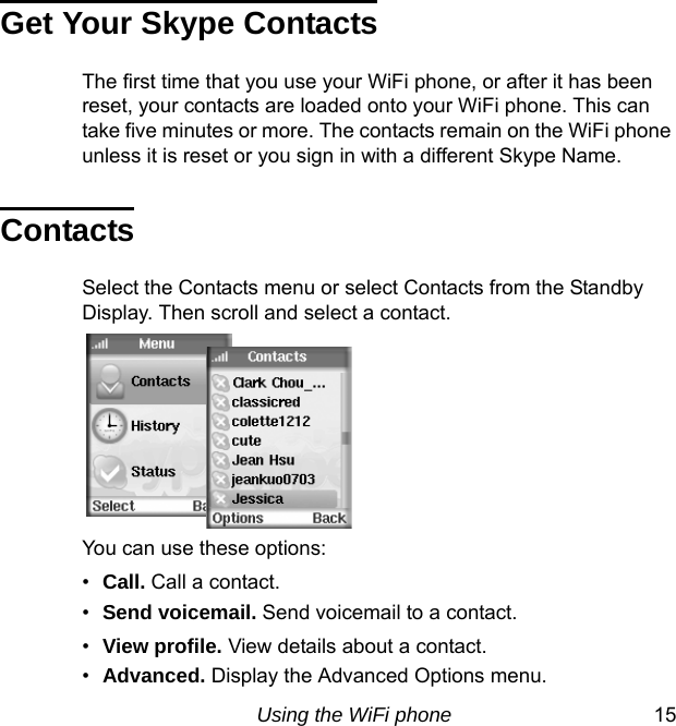 Using the WiFi phone 15Get Your Skype ContactsThe first time that you use your WiFi phone, or after it has been reset, your contacts are loaded onto your WiFi phone. This can take five minutes or more. The contacts remain on the WiFi phone unless it is reset or you sign in with a different Skype Name.ContactsSelect the Contacts menu or select Contacts from the Standby Display. Then scroll and select a contact.You can use these options: •Call. Call a contact.•Send voicemail. Send voicemail to a contact.•View profile. View details about a contact. •Advanced. Display the Advanced Options menu.