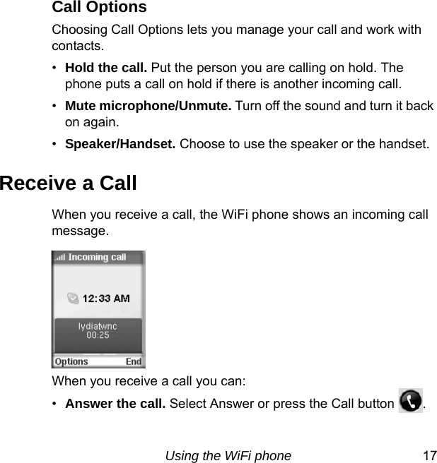Using the WiFi phone 17Call OptionsChoosing Call Options lets you manage your call and work with contacts. •Hold the call. Put the person you are calling on hold. The phone puts a call on hold if there is another incoming call. •Mute microphone/Unmute. Turn off the sound and turn it back on again.•Speaker/Handset. Choose to use the speaker or the handset.Receive a CallWhen you receive a call, the WiFi phone shows an incoming call message. When you receive a call you can: •Answer the call. Select Answer or press the Call button  .