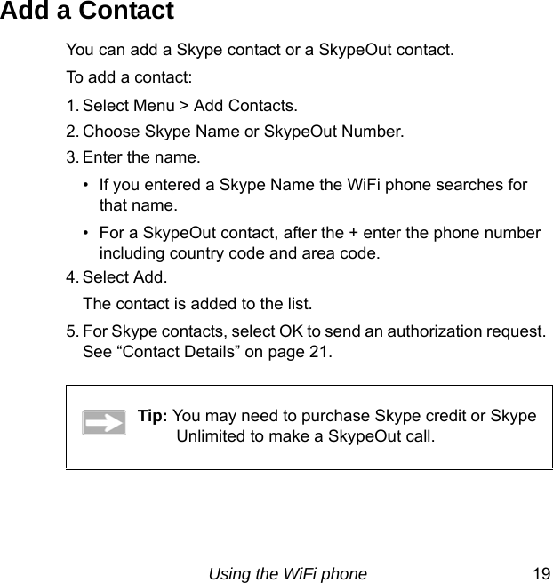 Using the WiFi phone 19Add a ContactYou can add a Skype contact or a SkypeOut contact.To add a contact:1. Select Menu &gt; Add Contacts. 2. Choose Skype Name or SkypeOut Number. 3. Enter the name.• If you entered a Skype Name the WiFi phone searches for that name. • For a SkypeOut contact, after the + enter the phone number including country code and area code.4. Select Add. The contact is added to the list.5. For Skype contacts, select OK to send an authorization request. See “Contact Details” on page 21.Tip: You may need to purchase Skype credit or Skype Unlimited to make a SkypeOut call.