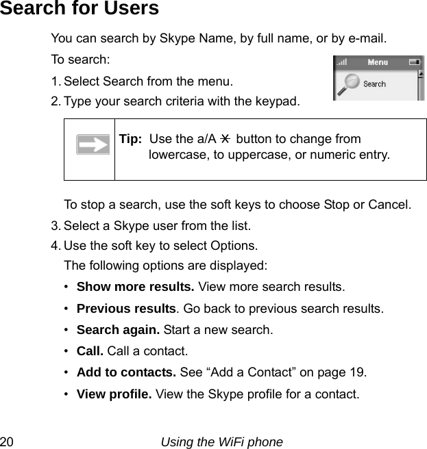 20 Using the WiFi phoneSearch for UsersYou can search by Skype Name, by full name, or by e-mail.To search:1. Select Search from the menu.2. Type your search criteria with the keypad. To stop a search, use the soft keys to choose Stop or Cancel.3. Select a Skype user from the list. 4. Use the soft key to select Options.The following options are displayed:•Show more results. View more search results.•Previous results. Go back to previous search results.•Search again. Start a new search.•Call. Call a contact.•Add to contacts. See “Add a Contact” on page 19.•View profile. View the Skype profile for a contact.Tip:  Use the a/A  button to change from lowercase, to uppercase, or numeric entry.