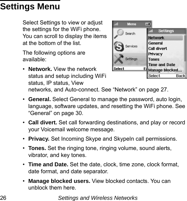 26 Settings and Wireless NetworksSettings MenuSelect Settings to view or adjust the settings for the WiFi phone. You can scroll to display the items at the bottom of the list. The following options are available:•Network. View the network status and setup including WiFi status, IP status, View networks, and Auto-connect. See “Network” on page 27.•General. Select General to manage the password, auto login, language, software updates, and resetting the WiFi phone. See “General” on page 30.•Call divert. Set call forwarding destinations, and play or record your Voicemail welcome message.•Privacy. Set Incoming Skype and SkypeIn call permissions.•Tones. Set the ringing tone, ringing volume, sound alerts, vibrator, and key tones.•Time and Date. Set the date, clock, time zone, clock format, date format, and date separator.•Manage blocked users. View blocked contacts. You can unblock them here.