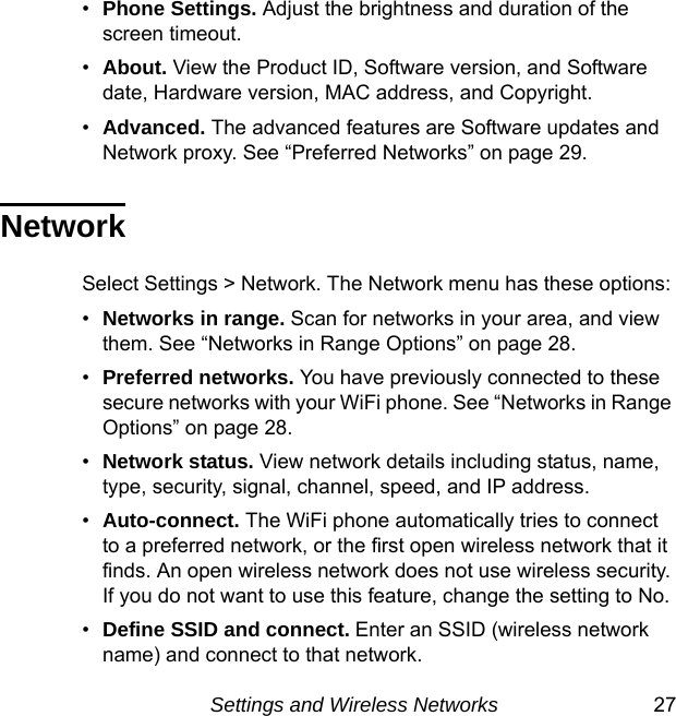 Settings and Wireless Networks 27•Phone Settings. Adjust the brightness and duration of the screen timeout.•About. View the Product ID, Software version, and Software date, Hardware version, MAC address, and Copyright.•Advanced. The advanced features are Software updates and Network proxy. See “Preferred Networks” on page 29.NetworkSelect Settings &gt; Network. The Network menu has these options: •Networks in range. Scan for networks in your area, and view them. See “Networks in Range Options” on page 28.•Preferred networks. You have previously connected to these secure networks with your WiFi phone. See “Networks in Range Options” on page 28. •Network status. View network details including status, name, type, security, signal, channel, speed, and IP address.•Auto-connect. The WiFi phone automatically tries to connect to a preferred network, or the first open wireless network that it finds. An open wireless network does not use wireless security. If you do not want to use this feature, change the setting to No.•Define SSID and connect. Enter an SSID (wireless network name) and connect to that network.