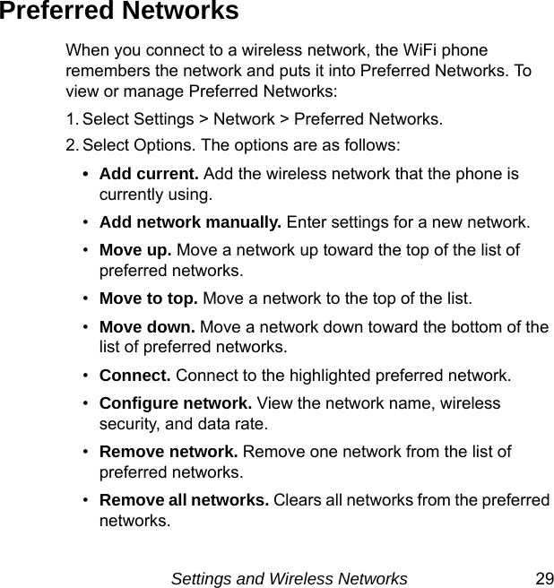 Settings and Wireless Networks 29Preferred NetworksWhen you connect to a wireless network, the WiFi phone remembers the network and puts it into Preferred Networks. To view or manage Preferred Networks:1. Select Settings &gt; Network &gt; Preferred Networks. 2. Select Options. The options are as follows:• Add current. Add the wireless network that the phone is currently using.•Add network manually. Enter settings for a new network.•Move up. Move a network up toward the top of the list of preferred networks.•Move to top. Move a network to the top of the list.•Move down. Move a network down toward the bottom of the list of preferred networks.•Connect. Connect to the highlighted preferred network.•Configure network. View the network name, wireless security, and data rate.•Remove network. Remove one network from the list of preferred networks.•Remove all networks. Clears all networks from the preferred networks.