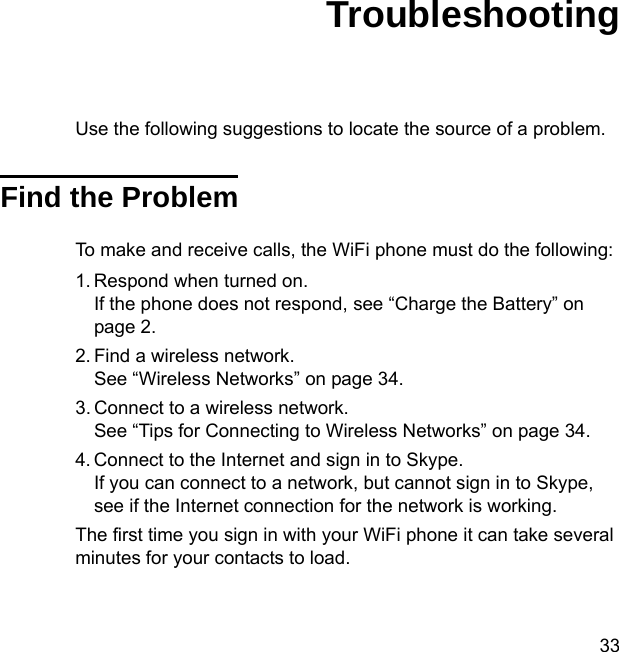 33TroubleshootingUse the following suggestions to locate the source of a problem. Find the ProblemTo make and receive calls, the WiFi phone must do the following:1. Respond when turned on.If the phone does not respond, see “Charge the Battery” on page 2.2. Find a wireless network. See “Wireless Networks” on page 34.3. Connect to a wireless network.See “Tips for Connecting to Wireless Networks” on page 34. 4. Connect to the Internet and sign in to Skype.If you can connect to a network, but cannot sign in to Skype, see if the Internet connection for the network is working.The first time you sign in with your WiFi phone it can take several minutes for your contacts to load. 